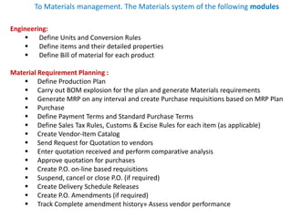 Engineering:
 Define Units and Conversion Rules
 Define items and their detailed properties
 Define Bill of material for each product
Material Requirement Planning :
 Define Production Plan
 Carry out BOM explosion for the plan and generate Materials requirements
 Generate MRP on any interval and create Purchase requisitions based on MRP Plan
 Purchase
 Define Payment Terms and Standard Purchase Terms
 Define Sales Tax Rules, Customs & Excise Rules for each item (as applicable)
 Create Vendor-Item Catalog
 Send Request for Quotation to vendors
 Enter quotation received and perform comparative analysis
 Approve quotation for purchases
 Create P.O. on-line based requisitions
 Suspend, cancel or close P.O. (if required)
 Create Delivery Schedule Releases
 Create P.O. Amendments (if required)
 Track Complete amendment history» Assess vendor performance
To Materials management. The Materials system of the following modules
 