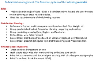 Sales :
 Production Planning Software - Sales is a comprehensive, flexible and user-friendly
system covering all areas related to sales.
 The sales system consists of the following modules.
Distribution Planning :
 Define each Product and its complete details such as Pack Size, Weight etc.
 Group products by Product Groups for planning , reporting and analysis
 Group marketing areas by Zone, Regions and Territories
 Define Depot wise Sales Forecast
 Create Depot Distribution Plans based on Sales Forecast and Inventories held
 Create Depot Dispatch Schedules from Distribution Plan and Production Plan
Finished Goods Inventory :
 Enter all stores transactions on-line
 Track stocks Batch wise with manufacturing and expiry date details
 Print Stock Statements and Stock Ledgers instantly with ultra-fast processing engine
 Print Excise Bond Stock Statement (RG-1)
To Materials management. The Materials system of the following modules
 