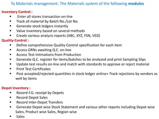 Inventory Control :
 Enter all stores transaction on-line
 Track all material by Batch No./Lot No.
 Generate stock ledgers instantly
 Value inventory based on several methods
 Create various analysis reports (ABC, XYZ, FSN, VED)
Quality Control :
 Define comprehensive Quality Control specification for each item
 Access GRNs awaiting Q.C. on-line
 Access Test Intimations from Production
 Generate Q.C. register for items/batches to be analyzed and print Sampling Slips
 Update test results on-line and match with standards to approve or reject material
 Print Test Certificates
 Post accepted/rejected quantities in stock ledger online» Track rejections by vendors as
well by items
Depot Inventory :
 Record F.G. receipt by Depots
 Record Depot Sales
 Record Inter-Depot Transfers
 Generate Depot wise Stock Statement and various other reports including Depot wise
Sales, Product wise Sales, Region wise
 Sales
To Materials management. The Materials system of the following modules
 
