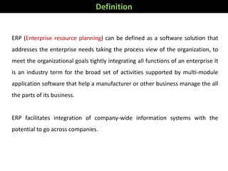 ERP (Enterprise resource planning) can be defined as a software solution that
addresses the enterprise needs taking the process view of the organization, to
meet the organizational goals tightly integrating all functions of an enterprise It
is an industry term for the broad set of activities supported by multi-module
application software that help a manufacturer or other business manage the all
the parts of its business.
ERP facilitates integration of company-wide information systems with the
potential to go across companies.
Definition
 