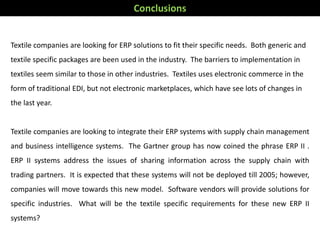 Textile companies are looking for ERP solutions to fit their specific needs. Both generic and
textile specific packages are been used in the industry. The barriers to implementation in
textiles seem similar to those in other industries. Textiles uses electronic commerce in the
form of traditional EDI, but not electronic marketplaces, which have see lots of changes in
the last year.
Textile companies are looking to integrate their ERP systems with supply chain management
and business intelligence systems. The Gartner group has now coined the phrase ERP II .
ERP II systems address the issues of sharing information across the supply chain with
trading partners. It is expected that these systems will not be deployed till 2005; however,
companies will move towards this new model. Software vendors will provide solutions for
specific industries. What will be the textile specific requirements for these new ERP II
systems?
Conclusions
 