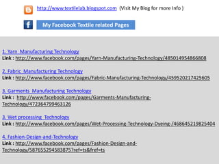 1. Yarn Manufacturing Technology
Link : http://www.facebook.com/pages/Yarn-Manufacturing-Technology/485014954866808
2. Fabric Manufacturing Technology
Link : http://www.facebook.com/pages/Fabric-Manufacturing-Technology/459520217425605
3. Garments Manufacturing Technology
Link : http://www.facebook.com/pages/Garments-Manufacturing-
Technology/472364799463126
3. Wet processing Technology
Link : http://www.facebook.com/pages/Wet-Processing-Technology-Dyeing-/468645219825404
4. Fashion-Design-and-Technology
Link : http://www.facebook.com/pages/Fashion-Design-and-
Technology/587655294583875?ref=ts&fref=ts
My Facebook Textile related Pages
http://www.textilelab.blogspot.com (Visit My Blog for more Info )
 