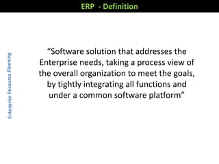 ERP - Definition
“Software solution that addresses the
Enterprise needs, taking a process view of
the overall organization to meet the goals,
by tightly integrating all functions and
under a common software platform”
 