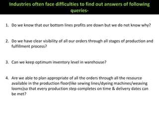 1. Do we know that our bottom lines profits are down but we do not know why?
2. Do we have clear visibility of all our orders through all stages of production and
fulfillment process?
3. Can we keep optimum inventory level in warehouse?
4. Are we able to plan appropriate of all the orders through all the resource
available in the production floor(like sewing lines/dyeing machines/weaving
looms)so that every production step completes on time & delivery dates can
be met?
Industries often face difficulties to find out answers of following
queries-
 