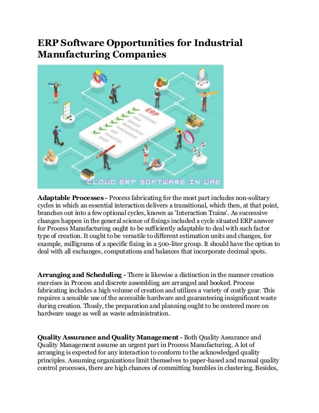 ERP Software Opportunities for Industrial
Manufacturing Companies
Adaptable Processes - Process fabricating for the most part includes non-solitary
cycles in which an essential interaction delivers a transitional, which then, at that point,
branches out into a few optional cycles, known as 'Interaction Trains'. As successive
changes happen in the general science of fixings included a cycle situated ERP answer
for Process Manufacturing ought to be sufficiently adaptable to deal with such factor
type of creation. It ought to be versatile to different estimation units and changes, for
example, milligrams of a specific fixing in a 500-liter group. It should have the option to
deal with all exchanges, computations and balances that incorporate decimal spots.
Arranging and Scheduling - There is likewise a distinction in the manner creation
exercises in Process and discrete assembling are arranged and booked. Process
fabricating includes a high volume of creation and utilizes a variety of costly gear. This
requires a sensible use of the accessible hardware and guaranteeing insignificant waste
during creation. Thusly, the preparation and planning ought to be centered more on
hardware usage as well as waste administration.
Quality Assurance and Quality Management - Both Quality Assurance and
Quality Management assume an urgent part in Process Manufacturing. A lot of
arranging is expected for any interaction to conform to the acknowledged quality
principles. Assuming organizations limit themselves to paper-based and manual quality
control processes, there are high chances of committing bumbles in clustering. Besides,
 