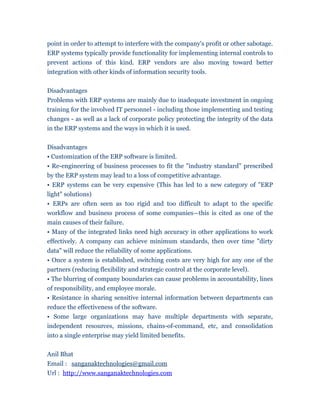 point in order to attempt to interfere with the company's profit or other sabotage.
ERP systems typically provide functionality for implementing internal controls to
prevent actions of this kind. ERP vendors are also moving toward better
integration with other kinds of information security tools.


Disadvantages
Problems with ERP systems are mainly due to inadequate investment in ongoing
training for the involved IT personnel - including those implementing and testing
changes - as well as a lack of corporate policy protecting the integrity of the data
in the ERP systems and the ways in which it is used.


Disadvantages
• Customization of the ERP software is limited.
• Re-engineering of business processes to fit the "industry standard" prescribed
by the ERP system may lead to a loss of competitive advantage.
• ERP systems can be very expensive (This has led to a new category of "ERP
light" solutions)
• ERPs are often seen as too rigid and too difficult to adapt to the specific
workflow and business process of some companies—this is cited as one of the
main causes of their failure.
• Many of the integrated links need high accuracy in other applications to work
effectively. A company can achieve minimum standards, then over time "dirty
data" will reduce the reliability of some applications.
• Once a system is established, switching costs are very high for any one of the
partners (reducing flexibility and strategic control at the corporate level).
• The blurring of company boundaries can cause problems in accountability, lines
of responsibility, and employee morale.
• Resistance in sharing sensitive internal information between departments can
reduce the effectiveness of the software.
• Some large organizations may have multiple departments with separate,
independent resources, missions, chains-of-command, etc, and consolidation
into a single enterprise may yield limited benefits.


Anil Bhat
Email : sanganaktechnologies@gmail.com
Url : http://www.sanganaktechnologies.com
 
