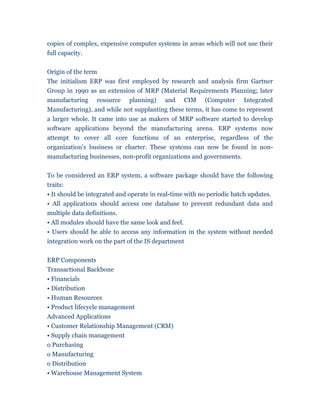 copies of complex, expensive computer systems in areas which will not use their
full capacity.


Origin of the term
The initialism ERP was first employed by research and analysis firm Gartner
Group in 1990 as an extension of MRP (Material Requirements Planning; later
manufacturing resource planning) and CIM (Computer Integrated
Manufacturing), and while not supplanting these terms, it has come to represent
a larger whole. It came into use as makers of MRP software started to develop
software applications beyond the manufacturing arena. ERP systems now
attempt to cover all core functions of an enterprise, regardless of the
organization's business or charter. These systems can now be found in non-
manufacturing businesses, non-profit organizations and governments.


To be considered an ERP system, a software package should have the following
traits:
• It should be integrated and operate in real-time with no periodic batch updates.
• All applications should access one database to prevent redundant data and
multiple data definitions.
• All modules should have the same look and feel.
• Users should be able to access any information in the system without needed
integration work on the part of the IS department


ERP Components
Transactional Backbone
• Financials
• Distribution
• Human Resources
• Product lifecycle management
Advanced Applications
• Customer Relationship Management (CRM)
• Supply chain management
o Purchasing
o Manufacturing
o Distribution
• Warehouse Management System
 