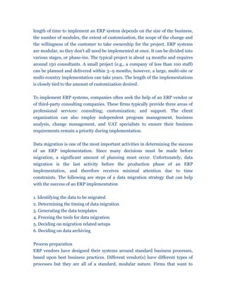 length of time to implement an ERP system depends on the size of the business,
the number of modules, the extent of customization, the scope of the change and
the willingness of the customer to take ownership for the project. ERP systems
are modular, so they don't all need be implemented at once. It can be divided into
various stages, or phase-ins. The typical project is about 14 months and requires
around 150 consultants. A small project (e.g., a company of less than 100 staff)
can be planned and delivered within 3–9 months; however, a large, multi-site or
multi-country implementation can take years. The length of the implementations
is closely tied to the amount of customization desired.


To implement ERP systems, companies often seek the help of an ERP vendor or
of third-party consulting companies. These firms typically provide three areas of
professional services: consulting; customization; and support. The client
organization can also employ independent program management, business
analysis, change management, and UAT specialists to ensure their business
requirements remain a priority during implementation.


Data migration is one of the most important activities in determining the success
of an ERP implementation. Since many decisions must be made before
migration, a significant amount of planning must occur. Unfortunately, data
migration is the last activity before the production phase of an ERP
implementation, and therefore receives minimal attention due to time
constraints. The following are steps of a data migration strategy that can help
with the success of an ERP implementation


1. Identifying the data to be migrated
2. Determining the timing of data migration
3. Generating the data templates
4. Freezing the tools for data migration
5. Deciding on migration related setups
6. Deciding on data archiving


Process preparation
ERP vendors have designed their systems around standard business processes,
based upon best business practices. Different vendor(s) have different types of
processes but they are all of a standard, modular nature. Firms that want to
 