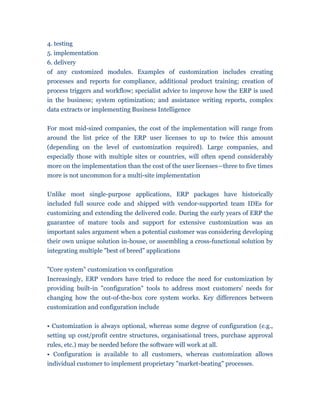 4. testing
5. implementation
6. delivery
of any customized modules. Examples of customization includes creating
processes and reports for compliance, additional product training; creation of
process triggers and workflow; specialist advice to improve how the ERP is used
in the business; system optimization; and assistance writing reports, complex
data extracts or implementing Business Intelligence


For most mid-sized companies, the cost of the implementation will range from
around the list price of the ERP user licenses to up to twice this amount
(depending on the level of customization required). Large companies, and
especially those with multiple sites or countries, will often spend considerably
more on the implementation than the cost of the user licenses—three to five times
more is not uncommon for a multi-site implementation


Unlike most single-purpose applications, ERP packages have historically
included full source code and shipped with vendor-supported team IDEs for
customizing and extending the delivered code. During the early years of ERP the
guarantee of mature tools and support for extensive customization was an
important sales argument when a potential customer was considering developing
their own unique solution in-house, or assembling a cross-functional solution by
integrating multiple "best of breed" applications


"Core system" customization vs configuration
Increasingly, ERP vendors have tried to reduce the need for customization by
providing built-in "configuration" tools to address most customers' needs for
changing how the out-of-the-box core system works. Key differences between
customization and configuration include


• Customization is always optional, whereas some degree of configuration (e.g.,
setting up cost/profit centre structures, organisational trees, purchase approval
rules, etc.) may be needed before the software will work at all.
• Configuration is available to all customers, whereas customization allows
individual customer to implement proprietary "market-beating" processes.
 