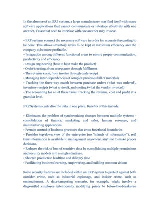 In the absence of an ERP system, a large manufacturer may find itself with many
software applications that cannot communicate or interface effectively with one
another. Tasks that need to interface with one another may involve.


• ERP systems connect the necessary software in order for accurate forecasting to
be done. This allows inventory levels to be kept at maximum efficiency and the
company to be more profitable.
• Integration among different functional areas to ensure proper communication,
productivity and efficiency
• Design engineering (how to best make the product)
• Order tracking, from acceptance through fulfillment
• The revenue cycle, from invoice through cash receipt
• Managing inter-dependencies of complex processes bill of materials
• Tracking the three-way match between purchase orders (what was ordered),
inventory receipts (what arrived), and costing (what the vendor invoiced)
• The accounting for all of these tasks: tracking the revenue, cost and profit at a
granular level.


ERP Systems centralize the data in one place. Benefits of this include:


• Eliminates the problem of synchronizing changes between multiple systems -
consolidation of finance, marketing and sales, human resource, and
manufacturing applications
• Permits control of business processes that cross functional boundaries
• Provides top-down view of the enterprise (no "islands of information"), real
time information is available to management anywhere, anytime to make proper
decisions.
• Reduces the risk of loss of sensitive data by consolidating multiple permissions
and security models into a single structure.
• Shorten production leadtime and delivery time
• Facilitating business learning, empowering, and building common visions


Some security features are included within an ERP system to protect against both
outsider crime, such as industrial espionage, and insider crime, such as
embezzlement. A data-tampering scenario, for example, might involve a
disgruntled employee intentionally modifying prices to below-the-breakeven
 