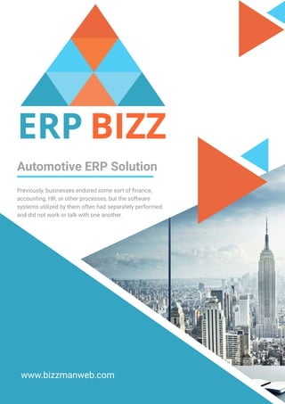 Automotive ERP Solution
Previously, businesses endured some sort of finance,
accounting, HR, or other processes, but the software
systems utilized by them often had separately performed
and did not work or talk with one another.
www.bizzmanweb.com
 