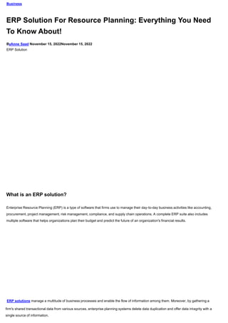 Business
ERP Solution For Resource Planning: Everything You Need
To Know About!
ByAnne Saad November 15, 2022November 15, 2022
ERP Solution
What is an ERP solution?
Enterprise Resource Planning (ERP) is a type of software that firms use to manage their day-to-day business activities like accounting,
procurement, project management, risk management, compliance, and supply chain operations. A complete ERP suite also includes
multiple software that helps organizations plan their budget and predict the future of an organization's financial results.
ERP solutions manage a multitude of business processes and enable the flow of information among them. Moreover, by gathering a
firm's shared transactional data from various sources, enterprise planning systems delete data duplication and offer data integrity with a
single source of information.
 