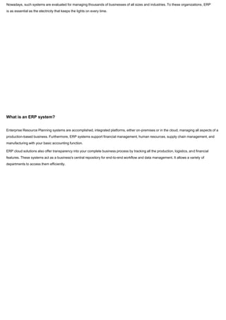 Nowadays, such systems are evaluated for managing thousands of businesses of all sizes and industries. To these organizations, ERP
is as essential as the electricity that keeps the lights on every time.
What is an ERP system?
Enterprise Resource Planning systems are accomplished, integrated platforms, either on-premises or in the cloud, managing all aspects of a
production-based business. Furthermore, ERP systems support financial management, human resources, supply chain management, and
manufacturing with your basic accounting function.
ERP cloud solutions also offer transparency into your complete business process by tracking all the production, logistics, and financial
features. These systems act as a business's central repository for end-to-end workflow and data management. It allows a variety of
departments to access them efficiently.
 