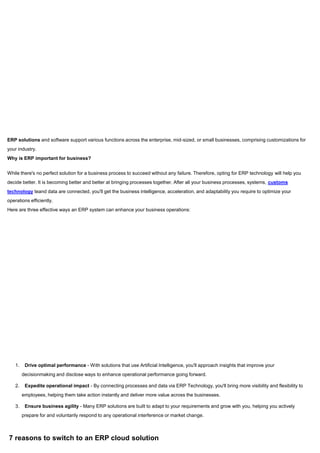 ERP solutions and software support various functions across the enterprise, mid-sized, or small businesses, comprising customizations for
your industry.
Why is ERP important for business?
While there's no perfect solution for a business process to succeed without any failure. Therefore, opting for ERP technology will help you
decide better. It is becoming better and better at bringing processes together. After all your business processes, systems, customs
technology teand data are connected, you'll get the business intelligence, acceleration, and adaptability you require to optimize your
operations efficiently.
Here are three effective ways an ERP system can enhance your business operations:
1. Drive optimal performance - With solutions that use Artificial Intelligence, you'll approach insights that improve your
decisionmaking and disclose ways to enhance operational performance going forward.
2. Expedite operational impact - By connecting processes and data via ERP Technology, you'll bring more visibility and flexibility to
employees, helping them take action instantly and deliver more value across the businesses.
3. Ensure business agility - Many ERP solutions are built to adapt to your requirements and grow with you, helping you actively
prepare for and voluntarily respond to any operational interference or market change.
7 reasons to switch to an ERP cloud solution
 