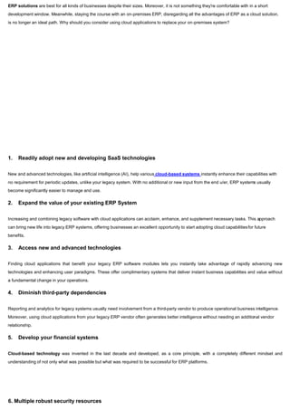 ERP solutions are best for all kinds of businesses despite their sizes. Moreover, it is not something they're comfortable with in a short
development window. Meanwhile, staying the course with an on-premises ERP, disregarding all the advantages of ERP as a cloud solution,
is no longer an ideal path. Why should you consider using cloud applications to replace your on-premises system?
1. Readily adopt new and developing SaaS technologies
New and advanced technologies, like artificial intelligence (AI), help various cloud-based systems instantly enhance their capabilities with
no requirement for periodic updates, unlike your legacy system. With no additional or new input from the end u/er, ERP systems usually
become significantly easier to manage and use.
2. Expand the value of your existing ERP System
Increasing and combining legacy software with cloud applications can acclaim, enhance, and supplement necessary tasks. This approach
can bring new life into legacy ERP systems, offering businesses an excellent opportunity to start adopting cloud capabilitiesfor future
benefits.
3. Access new and advanced technologies
Finding cloud applications that benefit your legacy ERP software modules lets you instantly take advantage of rapidly advancing new
technologies and enhancing user paradigms. These offer complimentary systems that deliver instant business capabilities and value without
a fundamental change in your operations.
4. Diminish third-party dependencies
Reporting and analytics for legacy systems usually need involvement from a third-party vendor to produce operational business intelligence.
Moreover, using cloud applications from your legacy ERP vendor often generates better intelligence without needing an additional vendor
relationship.
5. Develop your financial systems
Cloud-based technology was invented in the last decade and developed, as a core principle, with a completely different mindset and
understanding of not only what was possible but what was required to be successful for ERP platforms.
6. Multiple robust security resources
 