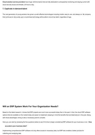 Cloud solution service providers have huge, full-time teams that are fully dedicated to anticipatorily monitoring and staying current with
cloud security issues and threats, 24 hours a day.
7. Captivate in-demand talent
The next generation of young workers has grown up with effective technologies including mobile, easy to use, and always on. No company
that continues to rely purely upon on-premises technology will be able to recruit top talent, regardless of age.
Will an ERP System Work For Your Organization Needs?
Based on the latest research, it shows that ERP projects are much more successful today than in the past. In fact, the cloud ERP software
options that are available on the market today are easier to implement, keeping in mind the benefits that are listed above in the post. Along
with those advantages, timing is also a necessary point to consider.
Here you can start by reviewing the five questions below to see if it's time to begin considering ERP software for your business or not. • How
accurate is your business data?
Implementing comprehensive ERP software not only offers access to necessary data, but ERP also enables a better process for
collecting and analyzing data
 
