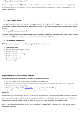 2. Are your business systems connected?
Moving to one organization-wide ERP solution can help improve internal processes for better outcomes. It is one common platform that
encourages better internal communication. Moreover, better processes and communication lead to increased efficiency and improved
company performance.
3. Is your company growing?
As companies increase in size it's easy to outgrow existing processes and technology quickly. Growing pains are a good problem, but like all
other business challenges, these issues need to be addressed to continue the path toward future progress. A comprehensive ERP solution
can help.
4. How satisfied are your customers?
Disruptions internally increase pains, problems between production and sales, or the inability to access important data that affects customer
exposure. Modern ERP solution help you save time and meet customer expectations efficiently.
5. Do you need to decrease costs?
ERP software authorizes you to be more efficient via gained cot-efficient in these areas:
• Instant financial close
• Enhanced inventory planning and accuracy
• Specific forecasting
• Diminished days sales outstanding
• Shop floor optimization
• Diminish purchasing spend
• Diminish freight spend
How does ERP software enhance business processes?
ERP systems solve multiple problems that you may be facing being a business person:
• One source of truth as one master system of record for all important firm data
• Automating manual processes, like invoice creation, routine communications, financial report generation, product, and service
delivery, and material requires planning
• Better clarity into all aspects of the supply chain increased organization and better efficiency
• Improved business data security, whether stored on-premise or in the cloud.
Conclusion:
With access to these new technologies like ERP solutions, multiple organizations can now instantly enhance their business best practices.
Using advanced technologies your business can automate processes efficiently. In addition, you can get a comprehensive and real-time
understanding of enterprise business activities not only in the front office but in your warehouses or factory floors (if any).
Using the technology, a business person can then readily be available to every appropriate employee on their mobile devices, including
smartphones and tablets.
 