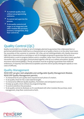 Quality Control (QC)
Quality Control (QC) is a strategy or set of strategies planned to guarantee that a fabricated item or
performed administration holds fast to a characterized set of quality criteria or on the other hand meets
the necessities of the customer or customer. QC is like, yet not indistinguishable with, Quality Assurance
(QA). QA is characterized as a technique or set of strategies proposed to guarantee that an item or
administration a work in progress (before work is complete, rather than a short time later) meets specified
necessities. QA is now and again communicated together with QC as a solitary articulation, Quality
Assurance and Control (QA/QC). The QC procedure must be on-going to guarantee that medicinal
endeavours, if required, have delivered acceptable outcomes and to quickly distinguish repeats or new
cases of difficulty.
Quality Management
REXO ERP can give 100% adaptable and configurable Quality Management Module.
REXO ERP Quality Management permits:
Ÿ To characterize its own quality tests required at each phase of creation.
Ÿ To do quality check for the crude material bought.
Ÿ To characterize different Quality Qualities, Parameters and anticipated outcomes.
Ÿ To keep up quality check without any programming help.
Ÿ To control and direct the procedure.
Ÿ To do quality control at all phases as it's coordinated with other modules like purchase, stock
management, shop floor control and so forth.
Ÿ To maintain quality check
without any programming
assistance.
Ÿ To control and supervise the
process.
Ÿ To do quality control at all
stages as its integrated with
other modules like purchase,
inventory management, shop
floor control etc.
 