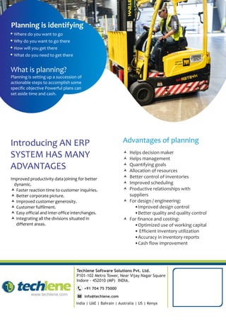 Techlene Software Solutions Pvt. Ltd.
P101-102 Metro Tower, Near Vijay Nagar Square
Indore - 452010 (MP) INDIA.
+91 704 75 75000
info@techlene.com
India | UAE | Bahrain | Australia | US | Kenya
© Helps decision maker
© Helps management
© Quantifying goals
© Allocation of resources
© Better control of inventories
© Improved scheduling
© Productive relationships with
suppliers
© For design / engineering:
•Improved design control
•Better quality and quality control
© For finance and costing:
•Optimized use of working capital
• Efficient inventory utilization
•Accuracy in inventory reports
•Cash flow improvement
Ÿ Where do you want to go
Ÿ Why do you want to go there
Ÿ How will you get there
Ÿ What do you need to get there
Planning is identifying
What is planning?
Planning is setting up a succession of
actionable steps to accomplish some
specific objective Powerful plans can
set aside time and cash.
Advantages of planning
Improved productivity data joining for better
dynamic.
© Faster reaction time to customer inquiries.
© Better corporate picture.
© Improved customer generosity.
© Customer fulfilment.
© Easy official and inter-office interchanges.
© Integrating all the divisions situated in
different areas.
Introducing AN ERP
SYSTEM HAS MANY
ADVANTAGES
 