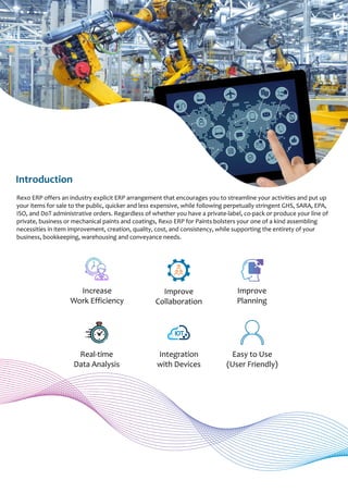 Rexo ERP offers an industry explicit ERP arrangement that encourages you to streamline your activities and put up
your items for sale to the public, quicker and less expensive, while following perpetually stringent GHS, SARA, EPA,
ISO, and DoT administrative orders. Regardless of whether you have a private-label, co-pack or produce your line of
private, business or mechanical paints and coatings, Rexo ERP for Paints bolsters your one of a kind assembling
necessities in item improvement, creation, quality, cost, and consistency, while supporting the entirety of your
business, bookkeeping, warehousing and conveyance needs.
Introduction
Improve
Collaboration
Improve
Planning
Increase
Work Efficiency
Real-time
Data Analysis
Integration
with Devices
Easy to Use
(User Friendly)
IOT
 