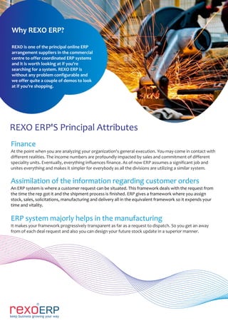 REXO ERP'S Principal Attributes
Finance
At the point when you are analyzing your organization's general execution. You may come in contact with
different realities. The income numbers are profoundly impacted by sales and commitment of different
speciality units. Eventually, everything influences finance. As of now ERP assumes a significant job and
unites everything and makes it simpler for everybody as all the divisions are utilizing a similar system.
Assimilation of the information regarding customer orders
An ERP system is where a customer request can be situated. This framework deals with the request from
the time the rep got it and the shipment process is finished. ERP gives a framework where you assign
stock, sales, solicitations, manufacturing and delivery all in the equivalent framework so it expends your
time and vitality.
ERP system majorly helps in the manufacturing
It makes your framework progressively transparent as far as a request to dispatch. So you get an away
from of each deal request and also you can design your future stock update in a superior manner.
Why REXO ERP?
REXO is one of the principal online ERP
arrangement suppliers in the commercial
centre to offer coordinated ERP systems
and it is worth looking at if you're
searching for a system. REXO ERP is
without any problem configurable and
we offer quite a couple of demos to look
at if you're shopping.
 