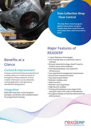 Control & improvement
Increase control and improve productivity at
a solitary shop or in numerous areas all
through the whole enterprise. Precise
creation information can be utilized by
costing applications with genuine or
standardized designations.
Integration
REXO ERP shop floor control program
promptly coordinates with computerization
for programmed checking.
Benefits at a
Glance
Major Features of
REXOERP
Ÿ Latest Web-base Technologies
Ÿ User-Friendly easy to understand, easy to
maintain.
Ÿ Browser based technology, doesn't need to
install in every client computer.
Ÿ Centralized database. Less expensive
infrastructure.
Ÿ Less operational management requirements
Ÿ Access from anywhere anytime.
Ÿ Easy Data Export facility.
Ÿ Maintain multiple users
Ÿ Multi-Currency
Ÿ Maintain user's log history
Ÿ High Security enabled
Ÿ Tracing and tracking at every stage of the
execution chain from order to final delivery.
Ÿ At-a-glance display of real-time information on
entire process.
Data Collection Shop
Floor Control
The shop floor control program
gathers information and gives
custom shop floor control by part,
work, plan, item, work focus and so
forth.
 
