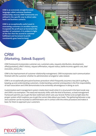 CRM
(Marketing, Sales& Support)
CRM framework incorporates customer ace, customers asks, requests distribution, development,
offer(quotation), offer's history, request affirmation, request status, battle incomes against cost, deal
execution, and so on..
CRM is the imprisonment of customer relationship management. CRM incorporates each communication
finished with the customer whether its administration arranged or sales related.
CRM is an exceptionally persuasive business procedure which frequently assumes a key job in pulling in,
keeping up and understanding customers. Understanding customer prerequisites is the first responsibility
of each association and CRM demonstrates to be extremely advantageous in doing as such.
Customization-each management system creates best result when it is structured in the best tweak way
and CRM is no exemption. The need and necessity shifts with the kind of business, so lead management
framework permits you to get the best redid look which suits your brand; Perfect and outright data the
proper system which explores you to get the correct data about your leads. The gathering between a rep
and customer can be recorded so administrators are in contact with the entire procedure and makes it
basic for them to approach your customers
CRM is an extremely straightforward
language called customer-business
relationship; anyway CRM frameworks are
utilized in the specific way to direct sales
leads and business contacts.
CRM is an exceptionally useful asset in
overseeing customers at sensible expense.
It expands the profit just as increment the
number of customers. It is evident in light
of the fact that the ascend in customer
fulfilment and increment in profit
consistently goes hand-to-hand.
 