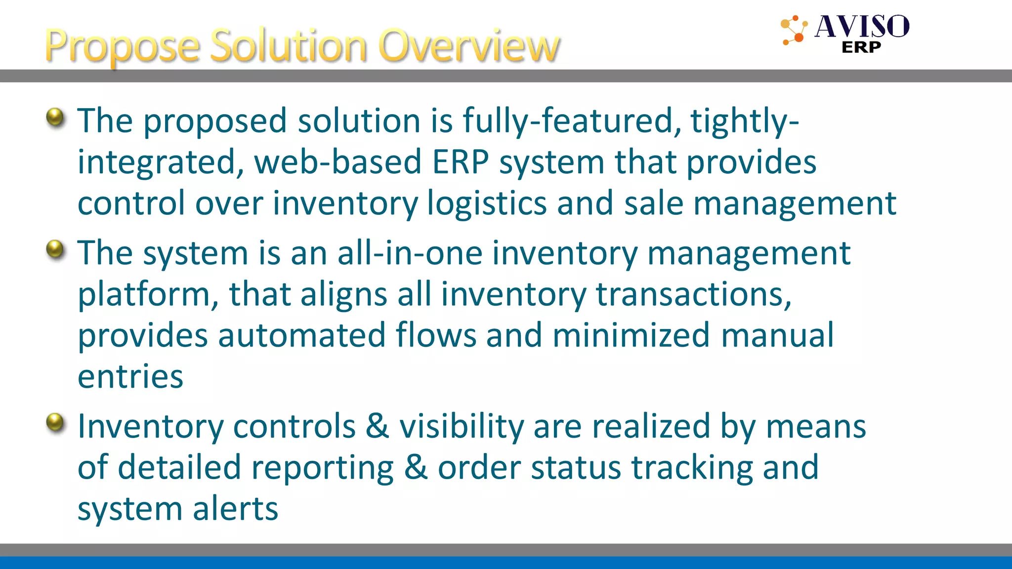 The proposed solution is fully-featured, tightly-
integrated, web-based ERP system that provides
control over inventory logistics and sale management
The system is an all-in-one inventory management
platform, that aligns all inventory transactions,
provides automated flows and minimized manual
entries
Inventory controls & visibility are realized by means
of detailed reporting & order status tracking and
system alerts
 