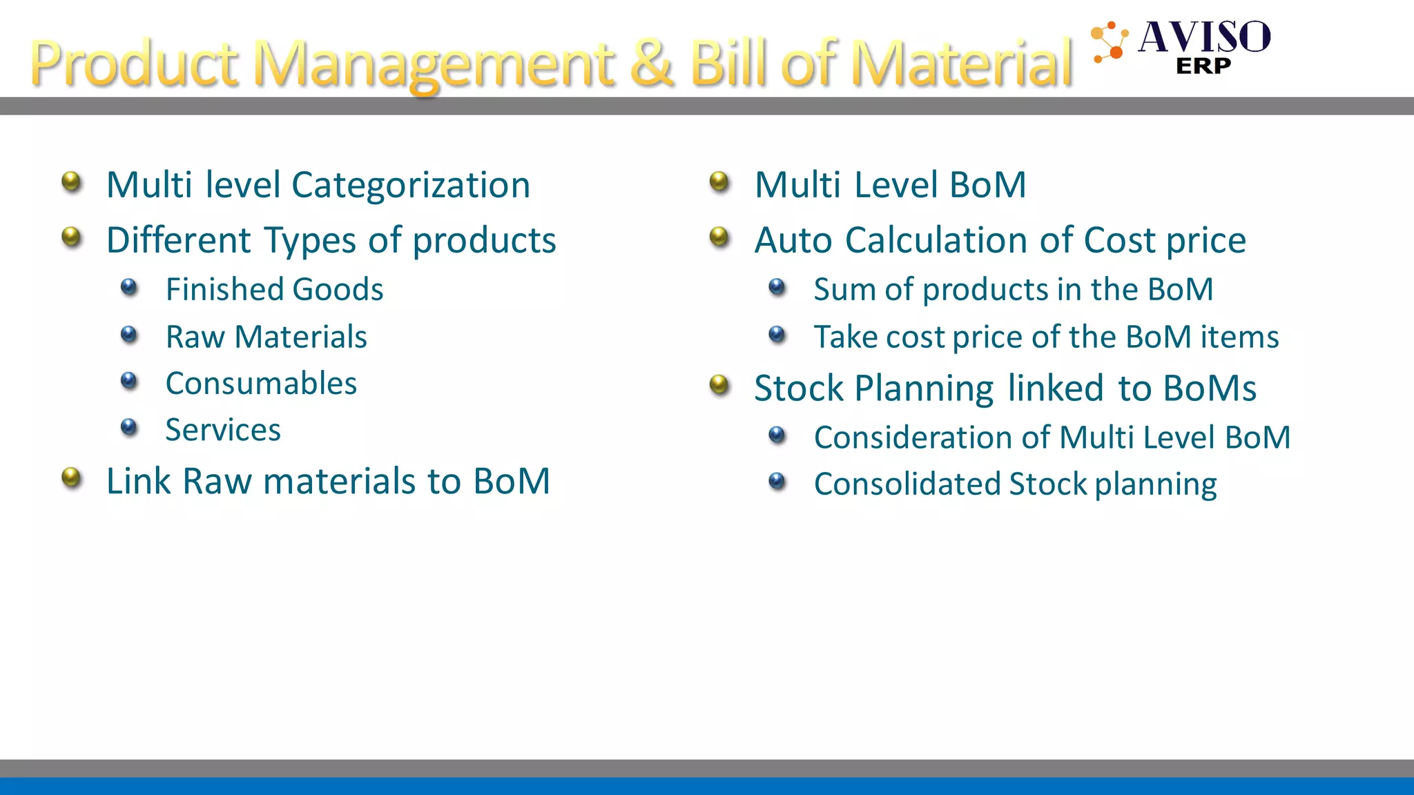 Multi level Categorization
Different Types of products
Finished Goods
Raw Materials
Consumables
Services
Link Raw materials to BoM
Multi Level BoM
Auto Calculation of Cost price
Sum of products in the BoM
Take cost price of the BoM items
Stock Planning linked to BoMs
Consideration of Multi Level BoM
Consolidated Stock planning
 