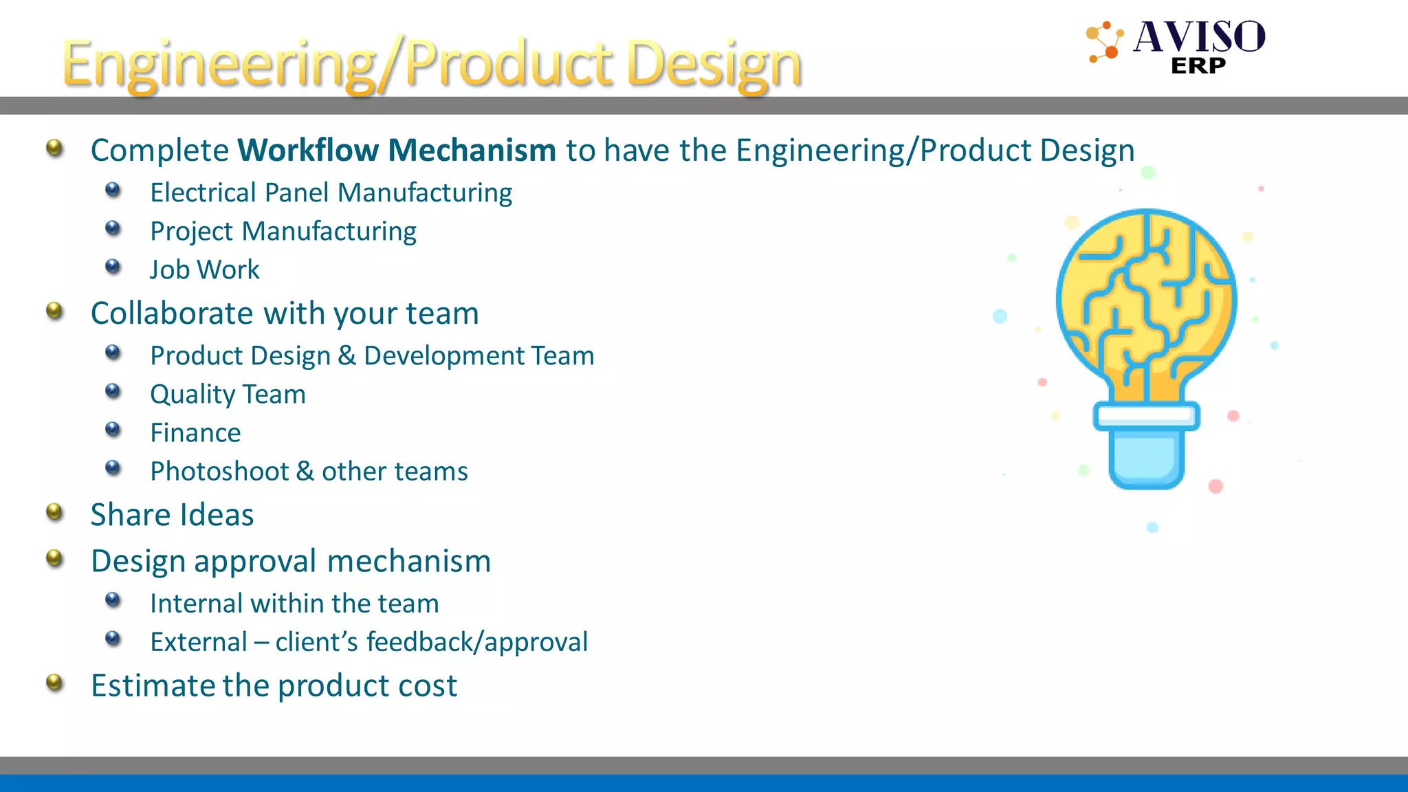 Complete Workflow Mechanism to have the Engineering/Product Design
Electrical Panel Manufacturing
Project Manufacturing
Job Work
Collaborate with your team
Product Design & Development Team
Quality Team
Finance
Photoshoot & other teams
Share Ideas
Design approval mechanism
Internal within the team
External – client’s feedback/approval
Estimate the product cost
 