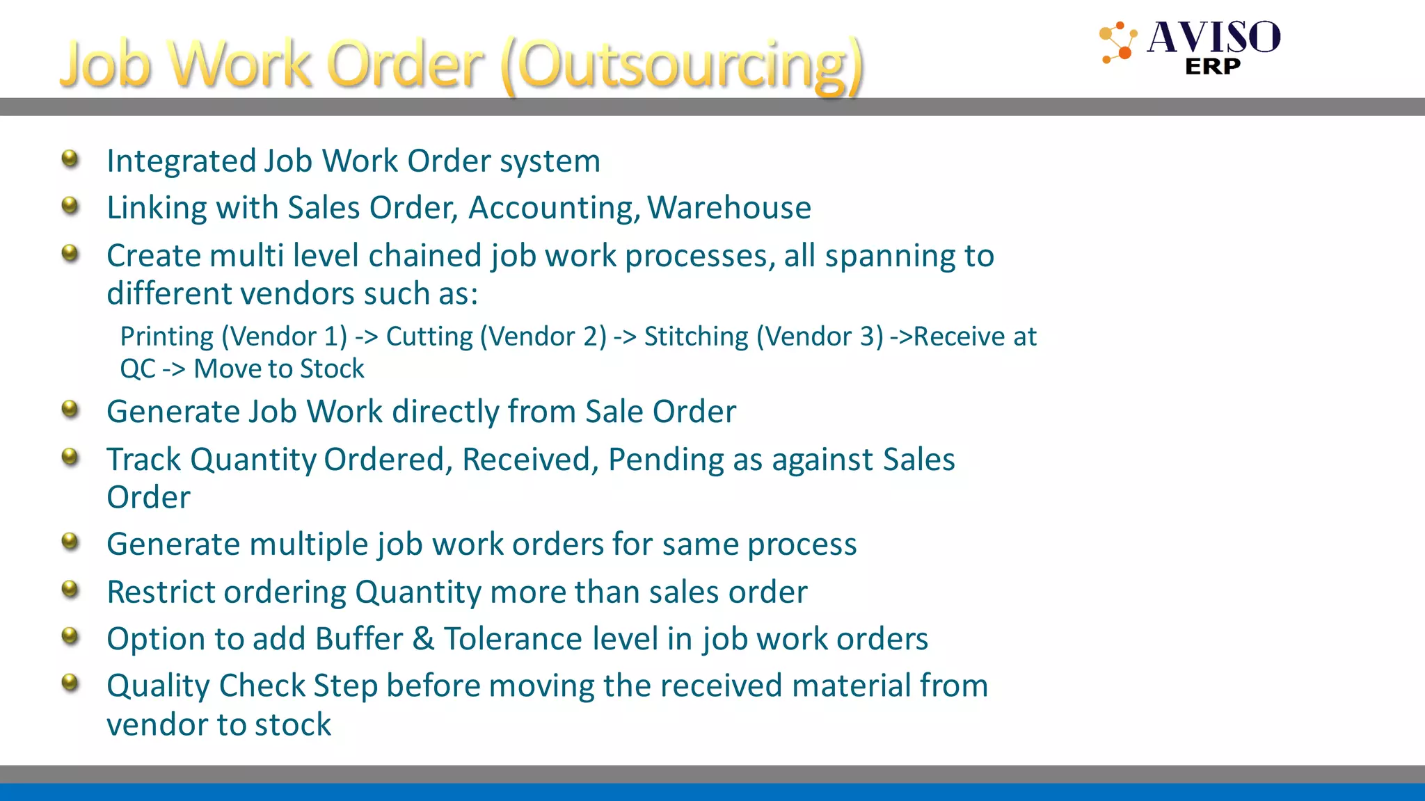 Integrated Job Work Order system
Linking with Sales Order, Accounting,Warehouse
Create multi level chained job work processes, all spanning to
different vendors such as:
Printing (Vendor 1) -> Cutting (Vendor 2) -> Stitching (Vendor 3) ->Receive at
QC -> Move to Stock
Generate Job Work directly from Sale Order
Track Quantity Ordered, Received, Pending as against Sales
Order
Generate multiple job work orders for same process
Restrict ordering Quantity more than sales order
Option to add Buffer & Tolerance level in job work orders
Quality Check Step before moving the received material from
vendor to stock
 