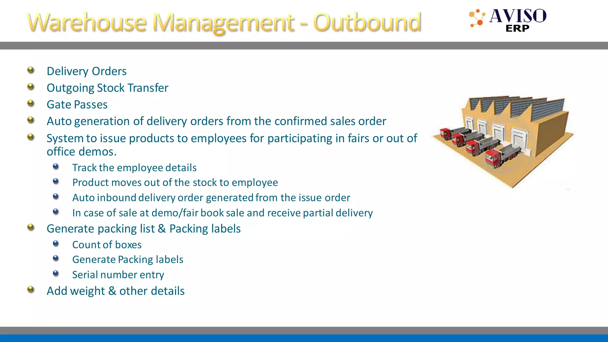 Delivery Orders
Outgoing Stock Transfer
Gate Passes
Auto generation of delivery orders from the confirmed sales order
System to issue products to employees for participating in fairs or out of
office demos.
Track the employee details
Product moves out of the stock to employee
Auto inbounddelivery order generatedfrom the issue order
In case of sale at demo/fairbook sale and receive partial delivery
Generate packing list & Packing labels
Count of boxes
Generate Packing labels
Serial number entry
Add weight & other details
 