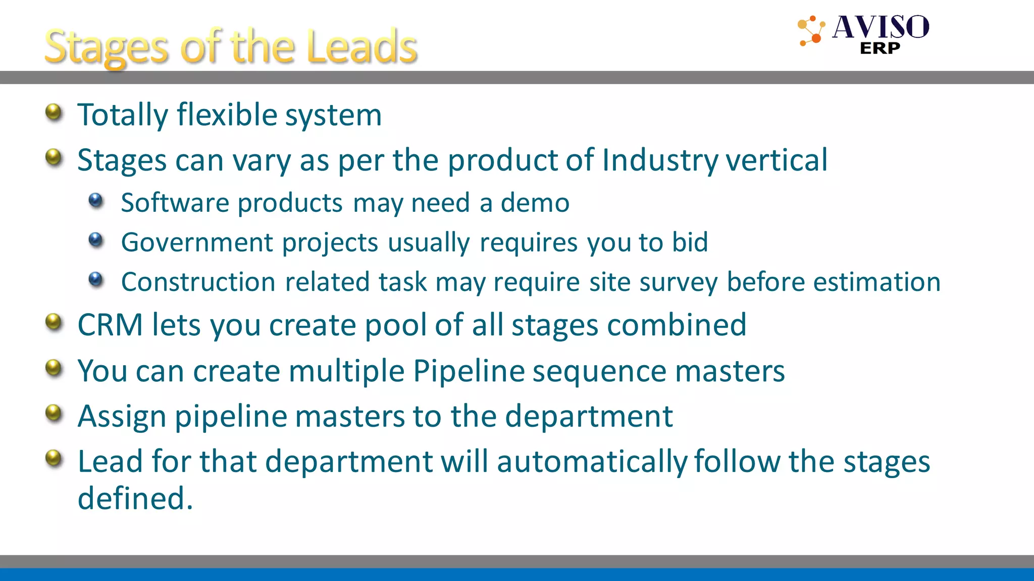 Totally flexible system
Stages can vary as per the product of Industry vertical
Software products may need a demo
Government projects usually requires you to bid
Construction related task may require site survey before estimation
CRM lets you create pool of all stages combined
You can create multiple Pipeline sequence masters
Assign pipeline masters to the department
Lead for that department will automatically follow the stages
defined.
 