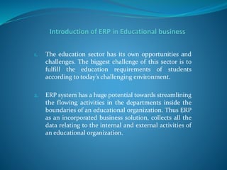 1. The education sector has its own opportunities and
challenges. The biggest challenge of this sector is to
fulfill the education requirements of students
according to today’s challenging environment.
2. ERP system has a huge potential towards streamlining
the flowing activities in the departments inside the
boundaries of an educational organization. Thus ERP
as an incorporated business solution, collects all the
data relating to the internal and external activities of
an educational organization.
 