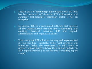 3. Today’s era is of technology and computer era. No field
has been deprived off from the ICT (information and
computer technologies). Education sector is not an
exception.
4. In essence, ERP is a customized software that operates
all the organizational activities like – accounting and
auditing, financial activities, HR and payroll,
administrative and organizational etc.
5. That is why the ERP solutions are very well implemented
in countries like – Australia, India, Gulf countries and
Mauritius. Today the companies are still ready to
produce approximately 5-6% of their annual budgets on
ERP implementation ( as per Panama Consulting report
- 2016).
 