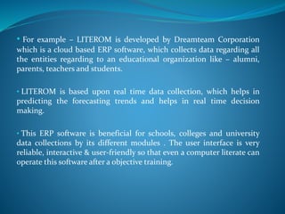 • For example – LITEROM is developed by Dreamteam Corporation
which is a cloud based ERP software, which collects data regarding all
the entities regarding to an educational organization like – alumni,
parents, teachers and students.
• LITEROM is based upon real time data collection, which helps in
predicting the forecasting trends and helps in real time decision
making.
• This ERP software is beneficial for schools, colleges and university
data collections by its different modules . The user interface is very
reliable, interactive & user-friendly so that even a computer literate can
operate this software after a objective training.
 
