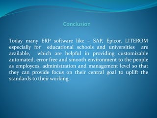 Today many ERP software like – SAP, Epicor, LITEROM
especially for educational schools and universities are
available, which are helpful in providing customizable
automated, error free and smooth environment to the people
as employees, administration and management level so that
they can provide focus on their central goal to uplift the
standards to their working.
 
