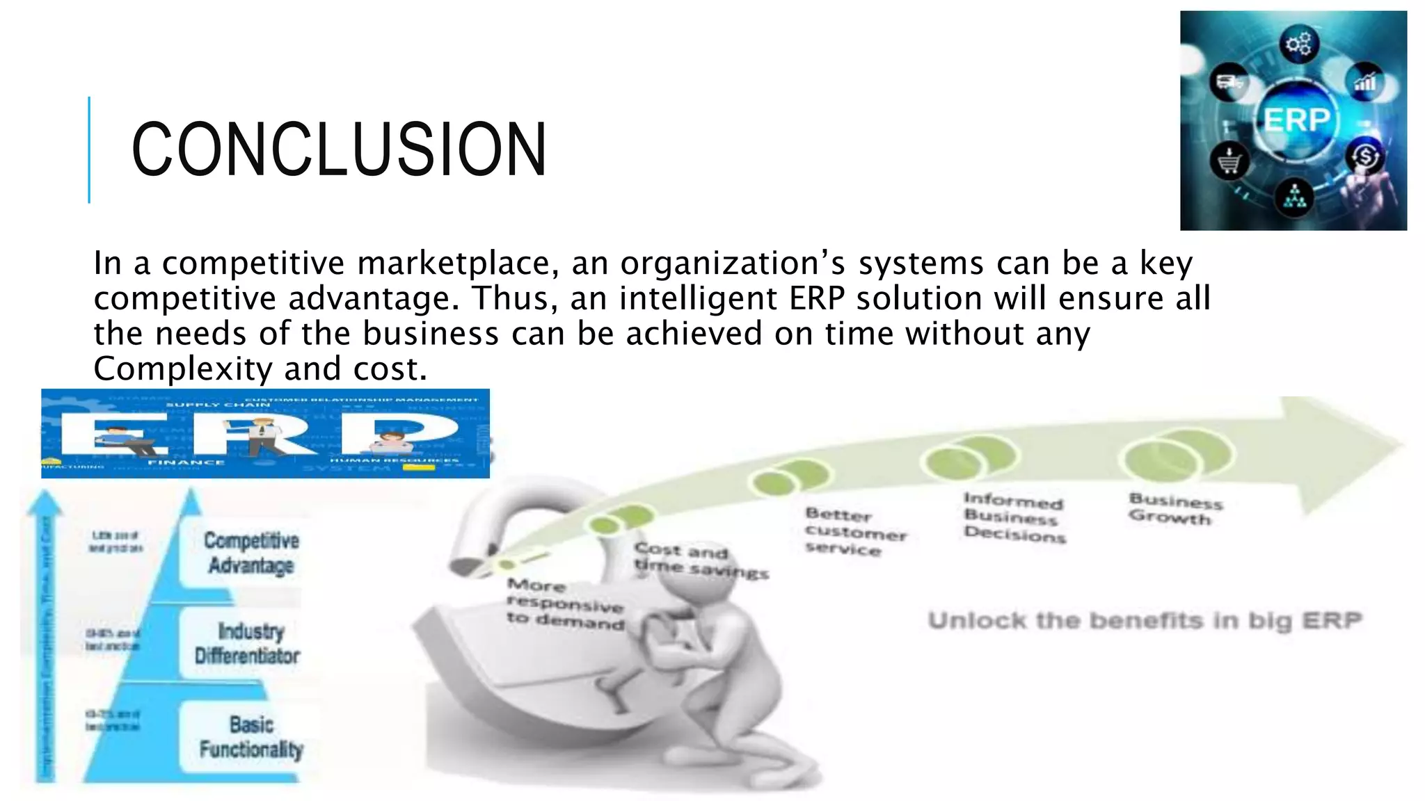 CONCLUSION
In a competitive marketplace, an organization’s systems can be a key
competitive advantage. Thus, an intelligent ERP solution will ensure all
the needs of the business can be achieved on time without any
Complexity and cost.
 