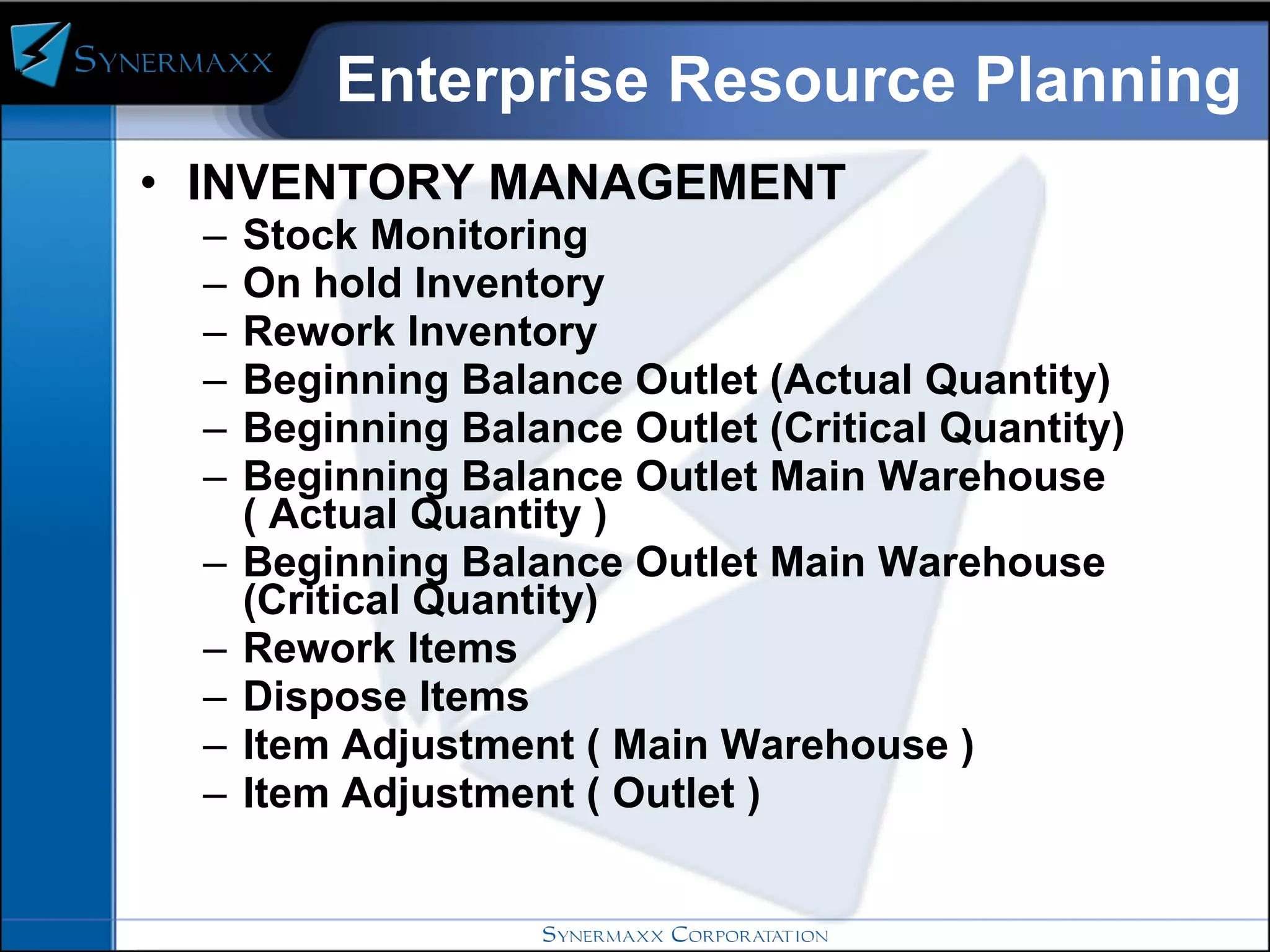 Enterprise Resource Planning INVENTORY MANAGEMENT  Stock Monitoring On hold Inventory Rework Inventory Beginning Balance Outlet (Actual Quantity) Beginning Balance Outlet (Critical Quantity) Beginning Balance Outlet Main Warehouse ( Actual Quantity ) Beginning Balance Outlet Main Warehouse (Critical Quantity) Rework Items Dispose Items Item Adjustment ( Main Warehouse ) Item Adjustment ( Outlet ) 