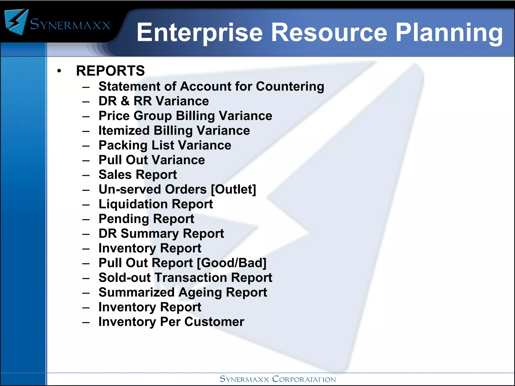 Enterprise Resource Planning REPORTS  Statement of Account for Countering  DR & RR Variance Price Group Billing Variance Itemized Billing Variance Packing List Variance Pull Out Variance Sales Report Un-served Orders [Outlet] Liquidation Report Pending Report DR Summary Report Inventory Report Pull Out Report [Good/Bad] Sold-out Transaction Report Summarized Ageing Report Inventory Report Inventory Per Customer 