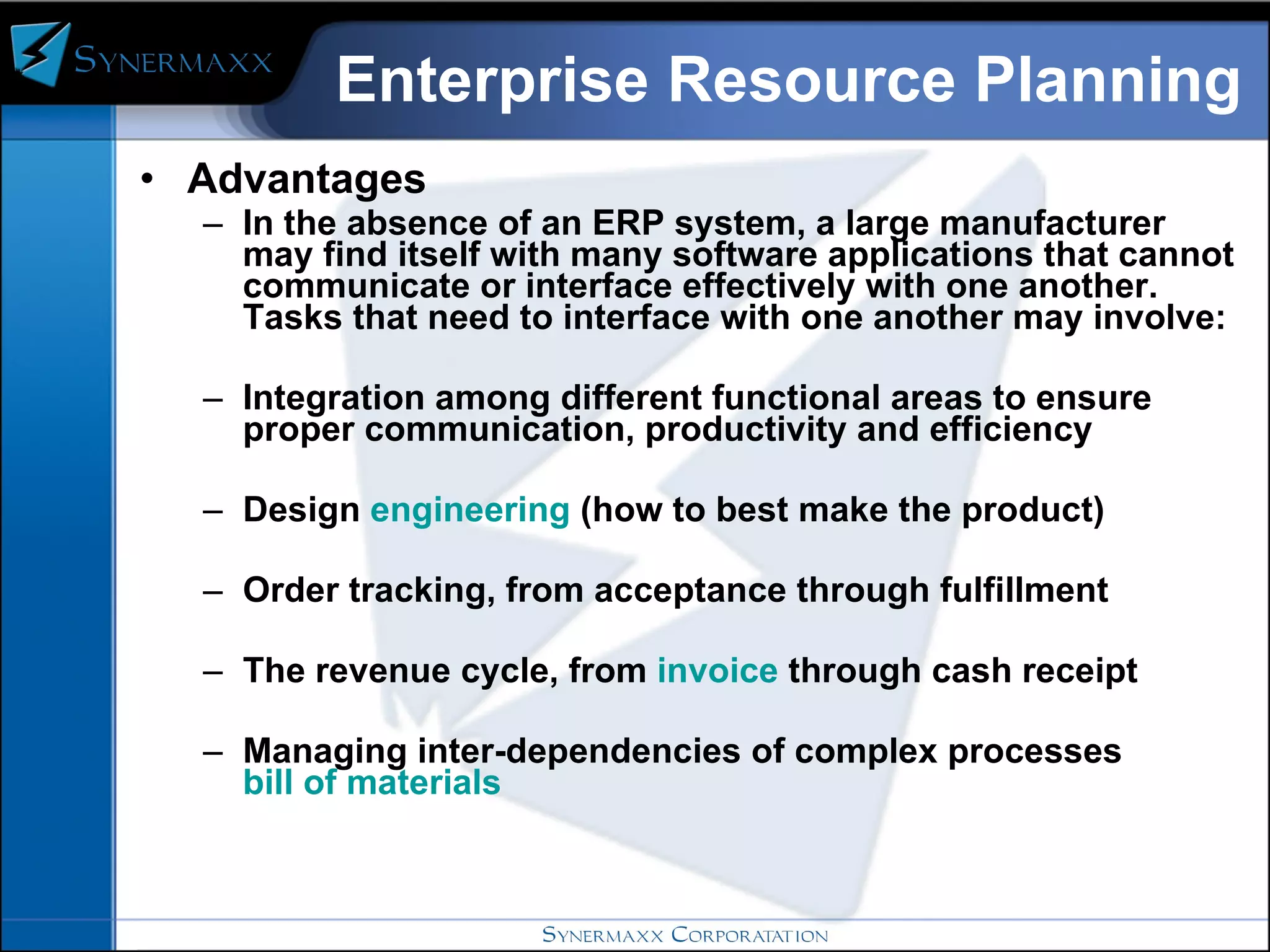 Enterprise Resource Planning Advantages In the absence of an ERP system, a large manufacturer may find itself with many software applications that cannot communicate or interface effectively with one another. Tasks that need to interface with one another may involve: Integration among different functional areas to ensure proper communication, productivity and efficiency  Design  engineering  (how to best make the product)  Order tracking, from acceptance through fulfillment  The revenue cycle, from  invoice  through cash receipt  Managing inter-dependencies of complex processes  bill of materials   