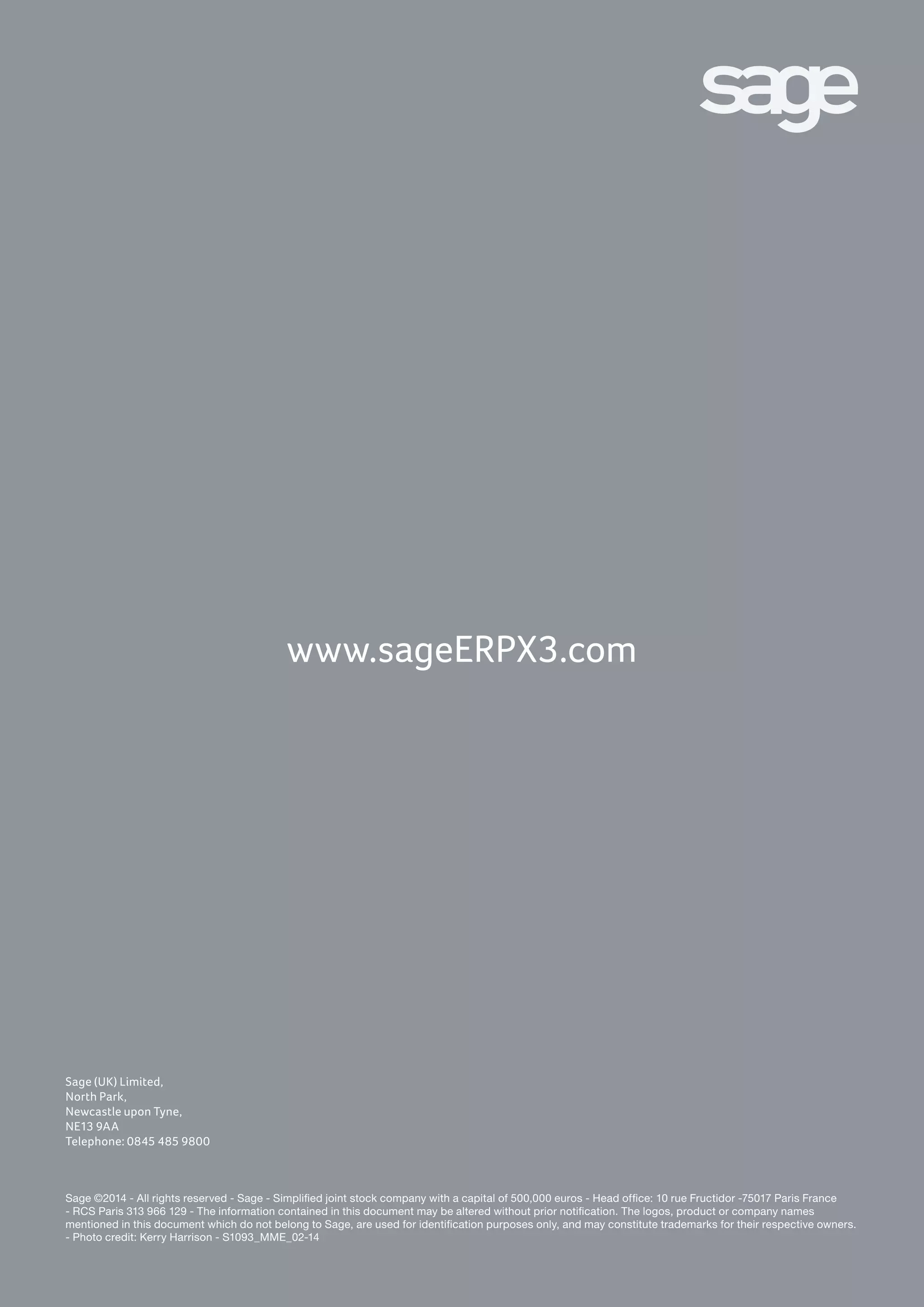 Pour plus d’information :
ContactInternational@sage.com
Tél. : +33 556 180 134
www.SageERPX3.com
Sage (UK) Limited,
North Park,
Newcastle upon Tyne,
NE13 9AA
Telephone: 0845 485 9800
Sage ©2014 - All rights reserved - Sage - Simplified joint stock company with a capital of 500,000 euros - Head office: 10 rue Fructidor -75017 Paris France
- RCS Paris 313 966 129 - The information contained in this document may be altered without prior notification. The logos, product or company names
mentioned in this document which do not belong to Sage, are used for identification purposes only, and may constitute trademarks for their respective owners.
- Photo credit: Kerry Harrison - S1093_MME_02-14
www.sageERPX3.com
 