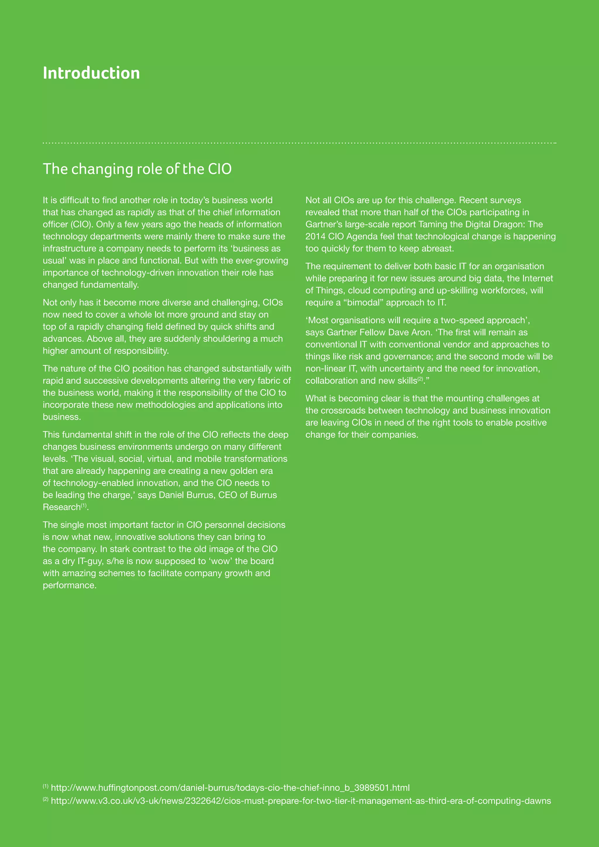 The changing role of the CIO
Introduction
It is difficult to find another role in today’s business world
that has changed as rapidly as that of the chief information
officer (CIO). Only a few years ago the heads of information
technology departments were mainly there to make sure the
infrastructure a company needs to perform its ‘business as
usual’ was in place and functional. But with the ever-growing
importance of technology-driven innovation their role has
changed fundamentally.
Not only has it become more diverse and challenging, CIOs
now need to cover a whole lot more ground and stay on
top of a rapidly changing field defined by quick shifts and
advances. Above all, they are suddenly shouldering a much
higher amount of responsibility.
The nature of the CIO position has changed substantially with
rapid and successive developments altering the very fabric of
the business world, making it the responsibility of the CIO to
incorporate these new methodologies and applications into
business.
This fundamental shift in the role of the CIO reflects the deep
changes business environments undergo on many different
levels. ‘The visual, social, virtual, and mobile transformations
that are already happening are creating a new golden era
of technology-enabled innovation, and the CIO needs to
be leading the charge,’ says Daniel Burrus, CEO of Burrus
Research(1)
.
The single most important factor in CIO personnel decisions
is now what new, innovative solutions they can bring to
the company. In stark contrast to the old image of the CIO
as a dry IT-guy, s/he is now supposed to ‘wow’ the board
with amazing schemes to facilitate company growth and
performance.
Not all CIOs are up for this challenge. Recent surveys
revealed that more than half of the CIOs participating in
Gartner’s large-scale report Taming the Digital Dragon: The
2014 CIO Agenda feel that technological change is happening
too quickly for them to keep abreast.
The requirement to deliver both basic IT for an organisation
while preparing it for new issues around big data, the Internet
of Things, cloud computing and up-skilling workforces, will
require a “bimodal” approach to IT.
‘Most organisations will require a two-speed approach’,
says Gartner Fellow Dave Aron. ‘The first will remain as
conventional IT with conventional vendor and approaches to
things like risk and governance; and the second mode will be
non-linear IT, with uncertainty and the need for innovation,
collaboration and new skills(2)
.’’
What is becoming clear is that the mounting challenges at
the crossroads between technology and business innovation
are leaving CIOs in need of the right tools to enable positive
change for their companies.
(1)
http://www.huffingtonpost.com/daniel-burrus/todays-cio-the-chief-inno_b_3989501.html
(2)
http://www.v3.co.uk/v3-uk/news/2322642/cios-must-prepare-for-two-tier-it-management-as-third-era-of-computing-dawns
 