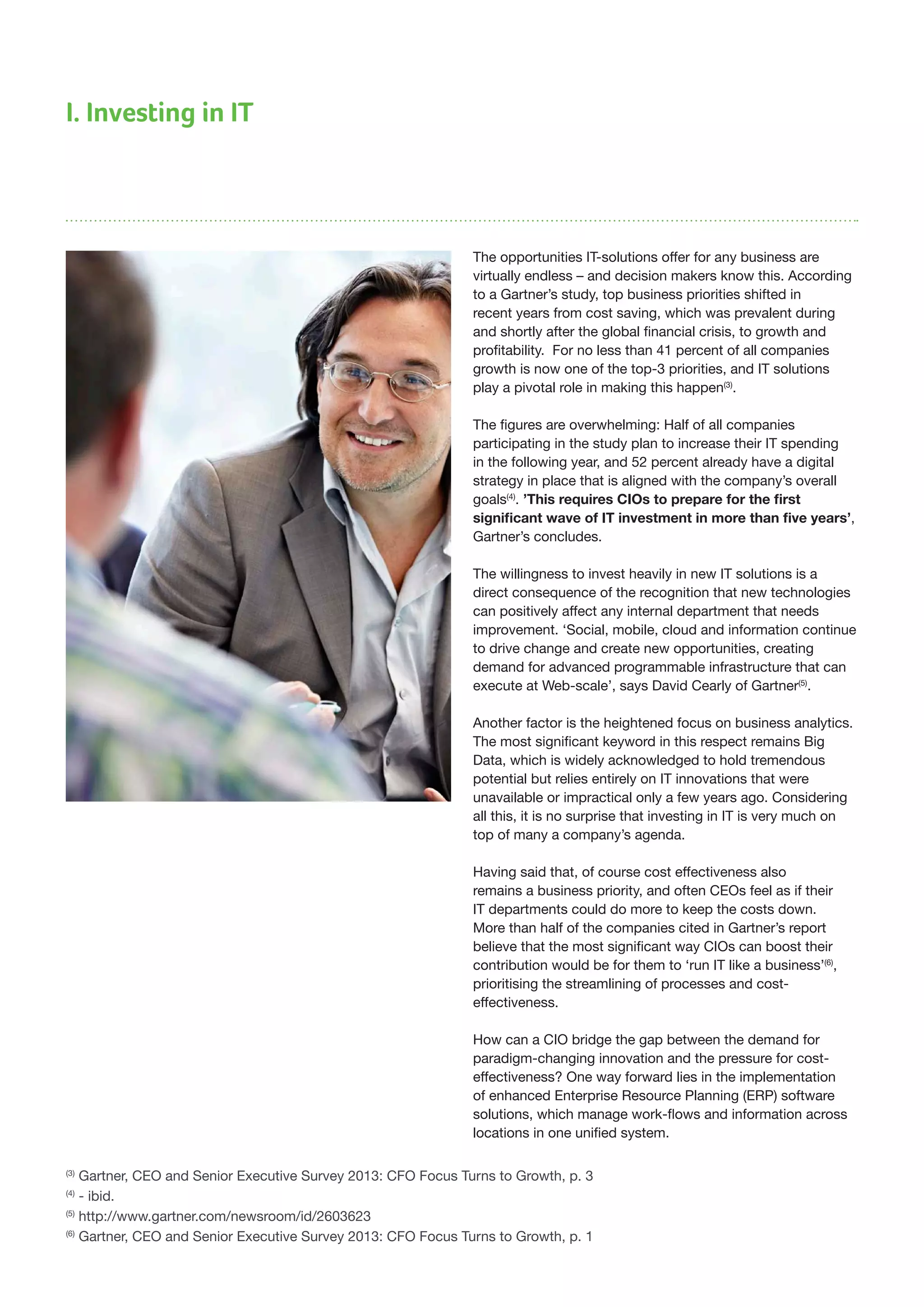 I. Investing in IT
The opportunities IT-solutions offer for any business are
virtually endless – and decision makers know this. According
to a Gartner’s study, top business priorities shifted in
recent years from cost saving, which was prevalent during
and shortly after the global financial crisis, to growth and
profitability. For no less than 41 percent of all companies
growth is now one of the top-3 priorities, and IT solutions
play a pivotal role in making this happen(3)
.
The figures are overwhelming: Half of all companies
participating in the study plan to increase their IT spending
in the following year, and 52 percent already have a digital
strategy in place that is aligned with the company’s overall
goals(4)
. ’This requires CIOs to prepare for the first
significant wave of IT investment in more than five years’,
Gartner’s concludes.
The willingness to invest heavily in new IT solutions is a
direct consequence of the recognition that new technologies
can positively affect any internal department that needs
improvement. ‘Social, mobile, cloud and information continue
to drive change and create new opportunities, creating
demand for advanced programmable infrastructure that can
execute at Web-scale’, says David Cearly of Gartner(5)
.
Another factor is the heightened focus on business analytics.
The most significant keyword in this respect remains Big
Data, which is widely acknowledged to hold tremendous
potential but relies entirely on IT innovations that were
unavailable or impractical only a few years ago. Considering
all this, it is no surprise that investing in IT is very much on
top of many a company’s agenda.
Having said that, of course cost effectiveness also
remains a business priority, and often CEOs feel as if their
IT departments could do more to keep the costs down.
More than half of the companies cited in Gartner’s report
believe that the most significant way CIOs can boost their
contribution would be for them to ‘run IT like a business’(6)
,
prioritising the streamlining of processes and cost-
effectiveness.
How can a CIO bridge the gap between the demand for
paradigm-changing innovation and the pressure for cost-
effectiveness? One way forward lies in the implementation
of enhanced Enterprise Resource Planning (ERP) software
solutions, which manage work-flows and information across
locations in one unified system.
(3)
Gartner, CEO and Senior Executive Survey 2013: CFO Focus Turns to Growth, p. 3
(4)
- ibid.
(5)
http://www.gartner.com/newsroom/id/2603623
(6)
Gartner, CEO and Senior Executive Survey 2013: CFO Focus Turns to Growth, p. 1
 