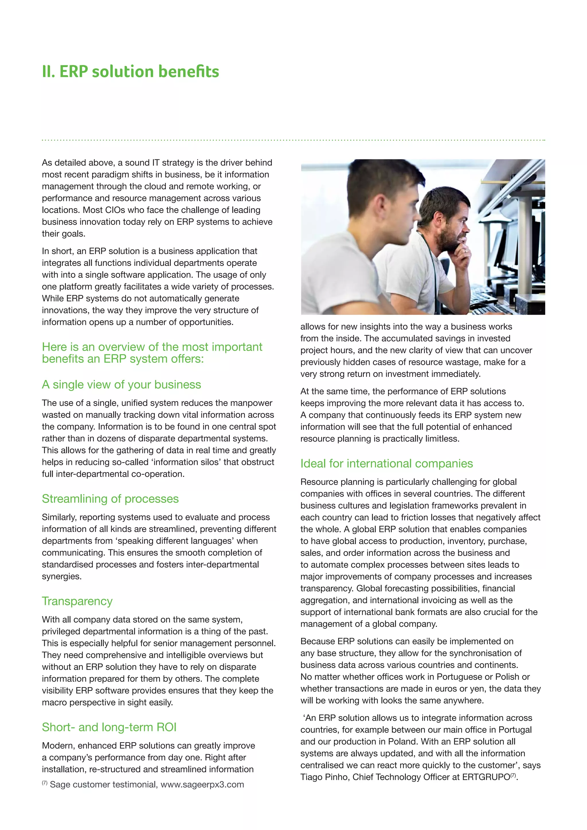 II. ERP solution benefits
As detailed above, a sound IT strategy is the driver behind
most recent paradigm shifts in business, be it information
management through the cloud and remote working, or
performance and resource management across various
locations. Most CIOs who face the challenge of leading
business innovation today rely on ERP systems to achieve
their goals.
In short, an ERP solution is a business application that
integrates all functions individual departments operate
with into a single software application. The usage of only
one platform greatly facilitates a wide variety of processes.
While ERP systems do not automatically generate
innovations, the way they improve the very structure of
information opens up a number of opportunities.
Here is an overview of the most important
benefits an ERP system offers:
A single view of your business
The use of a single, unified system reduces the manpower
wasted on manually tracking down vital information across
the company. Information is to be found in one central spot
rather than in dozens of disparate departmental systems.
This allows for the gathering of data in real time and greatly
helps in reducing so-called ‘information silos’ that obstruct
full inter-departmental co-operation.
Streamlining of processes
Similarly, reporting systems used to evaluate and process
information of all kinds are streamlined, preventing different
departments from ‘speaking different languages’ when
communicating. This ensures the smooth completion of
standardised processes and fosters inter-departmental
synergies.
Transparency
With all company data stored on the same system,
privileged departmental information is a thing of the past.
This is especially helpful for senior management personnel.
They need comprehensive and intelligible overviews but
without an ERP solution they have to rely on disparate
information prepared for them by others. The complete
visibility ERP software provides ensures that they keep the
macro perspective in sight easily.
Short- and long-term ROI
Modern, enhanced ERP solutions can greatly improve
a company’s performance from day one. Right after
installation, re-structured and streamlined information
allows for new insights into the way a business works
from the inside. The accumulated savings in invested
project hours, and the new clarity of view that can uncover
previously hidden cases of resource wastage, make for a
very strong return on investment immediately.
At the same time, the performance of ERP solutions
keeps improving the more relevant data it has access to.
A company that continuously feeds its ERP system new
information will see that the full potential of enhanced
resource planning is practically limitless.
Ideal for international companies
Resource planning is particularly challenging for global
companies with offices in several countries. The different
business cultures and legislation frameworks prevalent in
each country can lead to friction losses that negatively affect
the whole. A global ERP solution that enables companies
to have global access to production, inventory, purchase,
sales, and order information across the business and
to automate complex processes between sites leads to
major improvements of company processes and increases
transparency. Global forecasting possibilities, financial
aggregation, and international invoicing as well as the
support of international bank formats are also crucial for the
management of a global company.
Because ERP solutions can easily be implemented on
any base structure, they allow for the synchronisation of
business data across various countries and continents.
No matter whether offices work in Portuguese or Polish or
whether transactions are made in euros or yen, the data they
will be working with looks the same anywhere.
‘An ERP solution allows us to integrate information across
countries, for example between our main office in Portugal
and our production in Poland. With an ERP solution all
systems are always updated, and with all the information
centralised we can react more quickly to the customer’, says
Tiago Pinho, Chief Technology Officer at ERTGRUPO(7)
.
(7)
Sage customer testimonial, www.sageerpx3.com
 