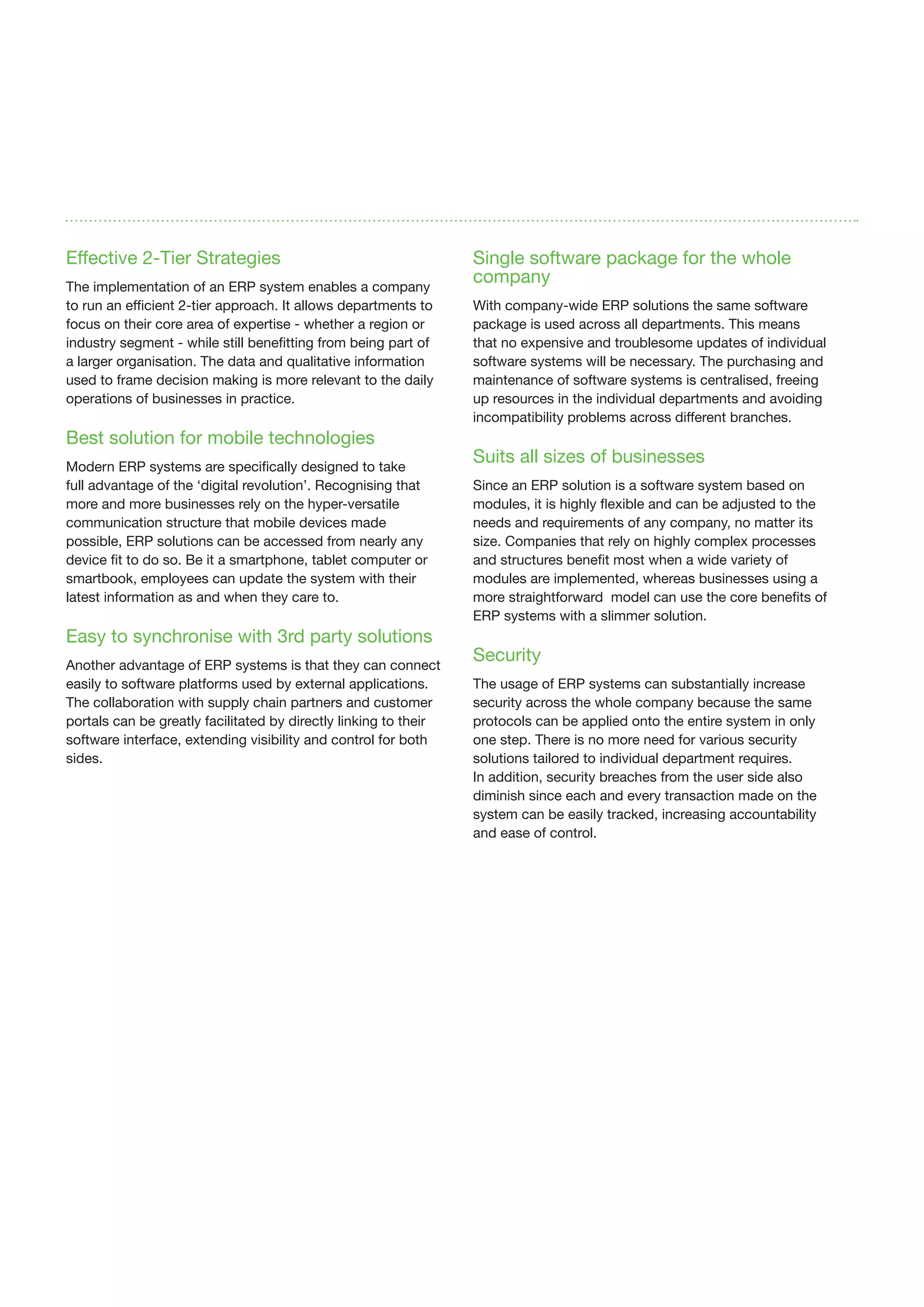 Effective 2-Tier Strategies
The implementation of an ERP system enables a company
to run an efficient 2-tier approach. It allows departments to
focus on their core area of expertise - whether a region or
industry segment - while still benefitting from being part of
a larger organisation. The data and qualitative information
used to frame decision making is more relevant to the daily
operations of businesses in practice.
Best solution for mobile technologies
Modern ERP systems are specifically designed to take
full advantage of the ‘digital revolution’. Recognising that
more and more businesses rely on the hyper-versatile
communication structure that mobile devices made
possible, ERP solutions can be accessed from nearly any
device fit to do so. Be it a smartphone, tablet computer or
smartbook, employees can update the system with their
latest information as and when they care to.
Easy to synchronise with 3rd party solutions
Another advantage of ERP systems is that they can connect
easily to software platforms used by external applications.
The collaboration with supply chain partners and customer
portals can be greatly facilitated by directly linking to their
software interface, extending visibility and control for both
sides.
Single software package for the whole
company
With company-wide ERP solutions the same software
package is used across all departments. This means
that no expensive and troublesome updates of individual
software systems will be necessary. The purchasing and
maintenance of software systems is centralised, freeing
up resources in the individual departments and avoiding
incompatibility problems across different branches.
Suits all sizes of businesses
Since an ERP solution is a software system based on
modules, it is highly flexible and can be adjusted to the
needs and requirements of any company, no matter its
size. Companies that rely on highly complex processes
and structures benefit most when a wide variety of
modules are implemented, whereas businesses using a
more straightforward model can use the core benefits of
ERP systems with a slimmer solution.
Security
The usage of ERP systems can substantially increase
security across the whole company because the same
protocols can be applied onto the entire system in only
one step. There is no more need for various security
solutions tailored to individual department requires.
In addition, security breaches from the user side also
diminish since each and every transaction made on the
system can be easily tracked, increasing accountability
and ease of control.
 