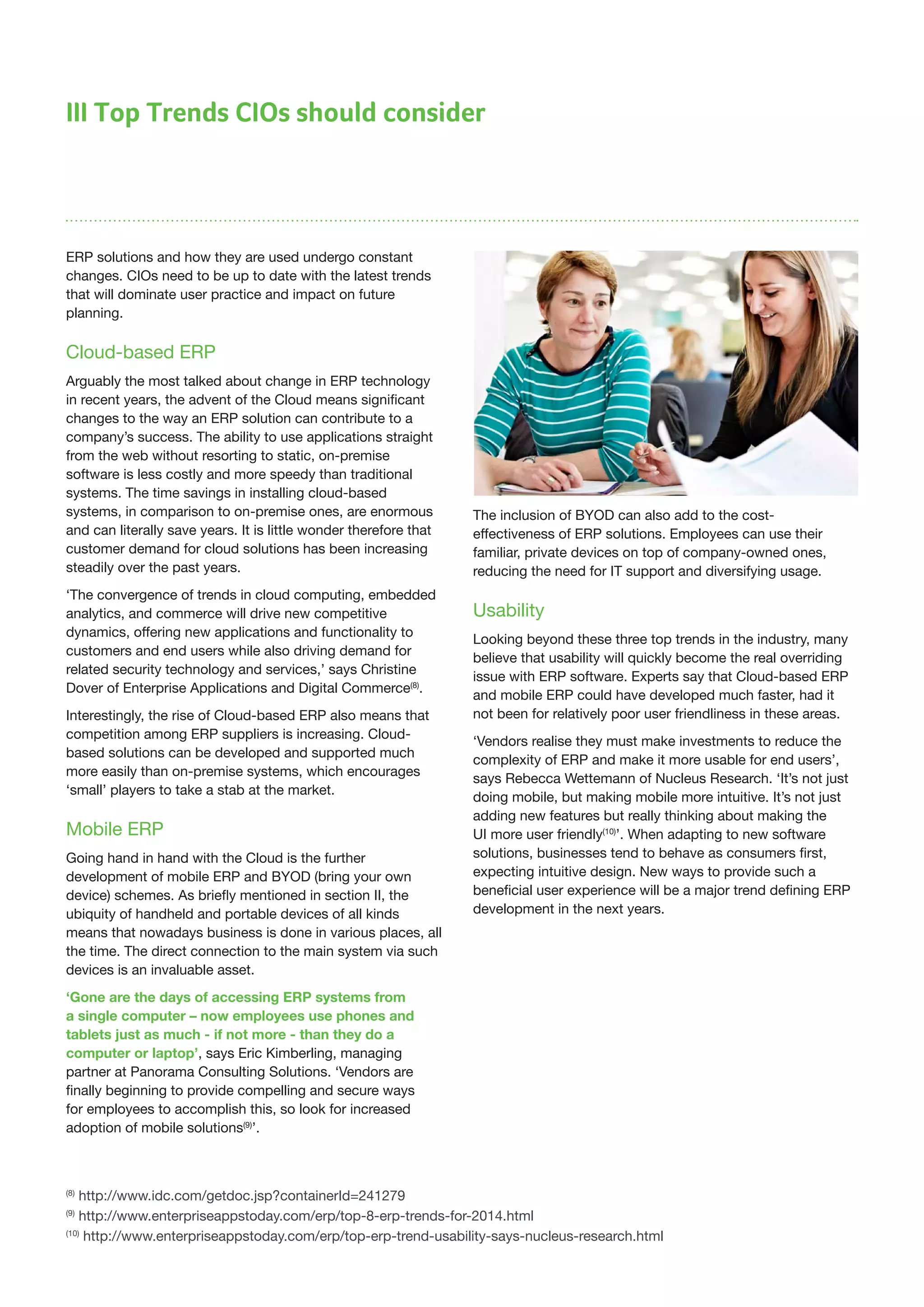III Top Trends CIOs should consider
ERP solutions and how they are used undergo constant
changes. CIOs need to be up to date with the latest trends
that will dominate user practice and impact on future
planning.
Cloud-based ERP
Arguably the most talked about change in ERP technology
in recent years, the advent of the Cloud means significant
changes to the way an ERP solution can contribute to a
company’s success. The ability to use applications straight
from the web without resorting to static, on-premise
software is less costly and more speedy than traditional
systems. The time savings in installing cloud-based
systems, in comparison to on-premise ones, are enormous
and can literally save years. It is little wonder therefore that
customer demand for cloud solutions has been increasing
steadily over the past years.
‘The convergence of trends in cloud computing, embedded
analytics, and commerce will drive new competitive
dynamics, offering new applications and functionality to
customers and end users while also driving demand for
related security technology and services,’ says Christine
Dover of Enterprise Applications and Digital Commerce(8)
.
Interestingly, the rise of Cloud-based ERP also means that
competition among ERP suppliers is increasing. Cloud-
based solutions can be developed and supported much
more easily than on-premise systems, which encourages
‘small’ players to take a stab at the market.
Mobile ERP
Going hand in hand with the Cloud is the further
development of mobile ERP and BYOD (bring your own
device) schemes. As briefly mentioned in section II, the
ubiquity of handheld and portable devices of all kinds
means that nowadays business is done in various places, all
the time. The direct connection to the main system via such
devices is an invaluable asset.
‘Gone are the days of accessing ERP systems from
a single computer – now employees use phones and
tablets just as much - if not more - than they do a
computer or laptop’, says Eric Kimberling, managing
partner at Panorama Consulting Solutions. ‘Vendors are
finally beginning to provide compelling and secure ways
for employees to accomplish this, so look for increased
adoption of mobile solutions(9)
’.
The inclusion of BYOD can also add to the cost-
effectiveness of ERP solutions. Employees can use their
familiar, private devices on top of company-owned ones,
reducing the need for IT support and diversifying usage.
Usability
Looking beyond these three top trends in the industry, many
believe that usability will quickly become the real overriding
issue with ERP software. Experts say that Cloud-based ERP
and mobile ERP could have developed much faster, had it
not been for relatively poor user friendliness in these areas.
‘Vendors realise they must make investments to reduce the
complexity of ERP and make it more usable for end users’,
says Rebecca Wettemann of Nucleus Research. ‘It’s not just
doing mobile, but making mobile more intuitive. It’s not just
adding new features but really thinking about making the
UI more user friendly(10)
’. When adapting to new software
solutions, businesses tend to behave as consumers first,
expecting intuitive design. New ways to provide such a
beneficial user experience will be a major trend defining ERP
development in the next years.
(8)
http://www.idc.com/getdoc.jsp?containerId=241279
(9)
http://www.enterpriseappstoday.com/erp/top-8-erp-trends-for-2014.html
(10)
http://www.enterpriseappstoday.com/erp/top-erp-trend-usability-says-nucleus-research.html
 