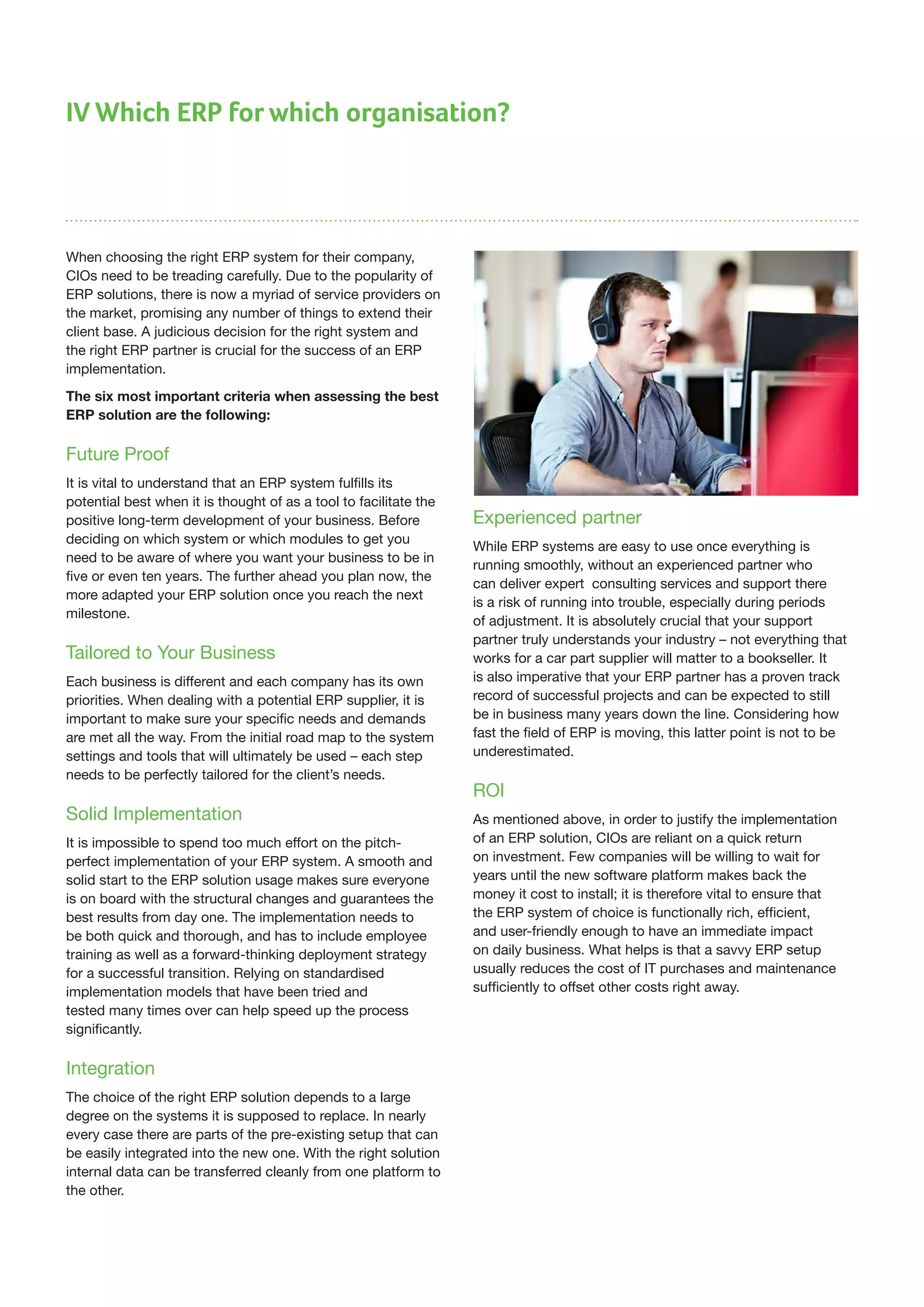 IV Which ERP for which organisation?
When choosing the right ERP system for their company,
CIOs need to be treading carefully. Due to the popularity of
ERP solutions, there is now a myriad of service providers on
the market, promising any number of things to extend their
client base. A judicious decision for the right system and
the right ERP partner is crucial for the success of an ERP
implementation.
The six most important criteria when assessing the best
ERP solution are the following:
Future Proof
It is vital to understand that an ERP system fulfills its
potential best when it is thought of as a tool to facilitate the
positive long-term development of your business. Before
deciding on which system or which modules to get you
need to be aware of where you want your business to be in
five or even ten years. The further ahead you plan now, the
more adapted your ERP solution once you reach the next
milestone.
Tailored to Your Business
Each business is different and each company has its own
priorities. When dealing with a potential ERP supplier, it is
important to make sure your specific needs and demands
are met all the way. From the initial road map to the system
settings and tools that will ultimately be used – each step
needs to be perfectly tailored for the client’s needs.
Solid Implementation
It is impossible to spend too much effort on the pitch-
perfect implementation of your ERP system. A smooth and
solid start to the ERP solution usage makes sure everyone
is on board with the structural changes and guarantees the
best results from day one. The implementation needs to
be both quick and thorough, and has to include employee
training as well as a forward-thinking deployment strategy
for a successful transition. Relying on standardised
implementation models that have been tried and
tested many times over can help speed up the process
significantly.
Integration
The choice of the right ERP solution depends to a large
degree on the systems it is supposed to replace. In nearly
every case there are parts of the pre-existing setup that can
be easily integrated into the new one. With the right solution
internal data can be transferred cleanly from one platform to
the other.
Experienced partner
While ERP systems are easy to use once everything is
running smoothly, without an experienced partner who
can deliver expert consulting services and support there
is a risk of running into trouble, especially during periods
of adjustment. It is absolutely crucial that your support
partner truly understands your industry – not everything that
works for a car part supplier will matter to a bookseller. It
is also imperative that your ERP partner has a proven track
record of successful projects and can be expected to still
be in business many years down the line. Considering how
fast the field of ERP is moving, this latter point is not to be
underestimated.
ROI
As mentioned above, in order to justify the implementation
of an ERP solution, CIOs are reliant on a quick return
on investment. Few companies will be willing to wait for
years until the new software platform makes back the
money it cost to install; it is therefore vital to ensure that
the ERP system of choice is functionally rich, efficient,
and user-friendly enough to have an immediate impact
on daily business. What helps is that a savvy ERP setup
usually reduces the cost of IT purchases and maintenance
sufficiently to offset other costs right away.
 