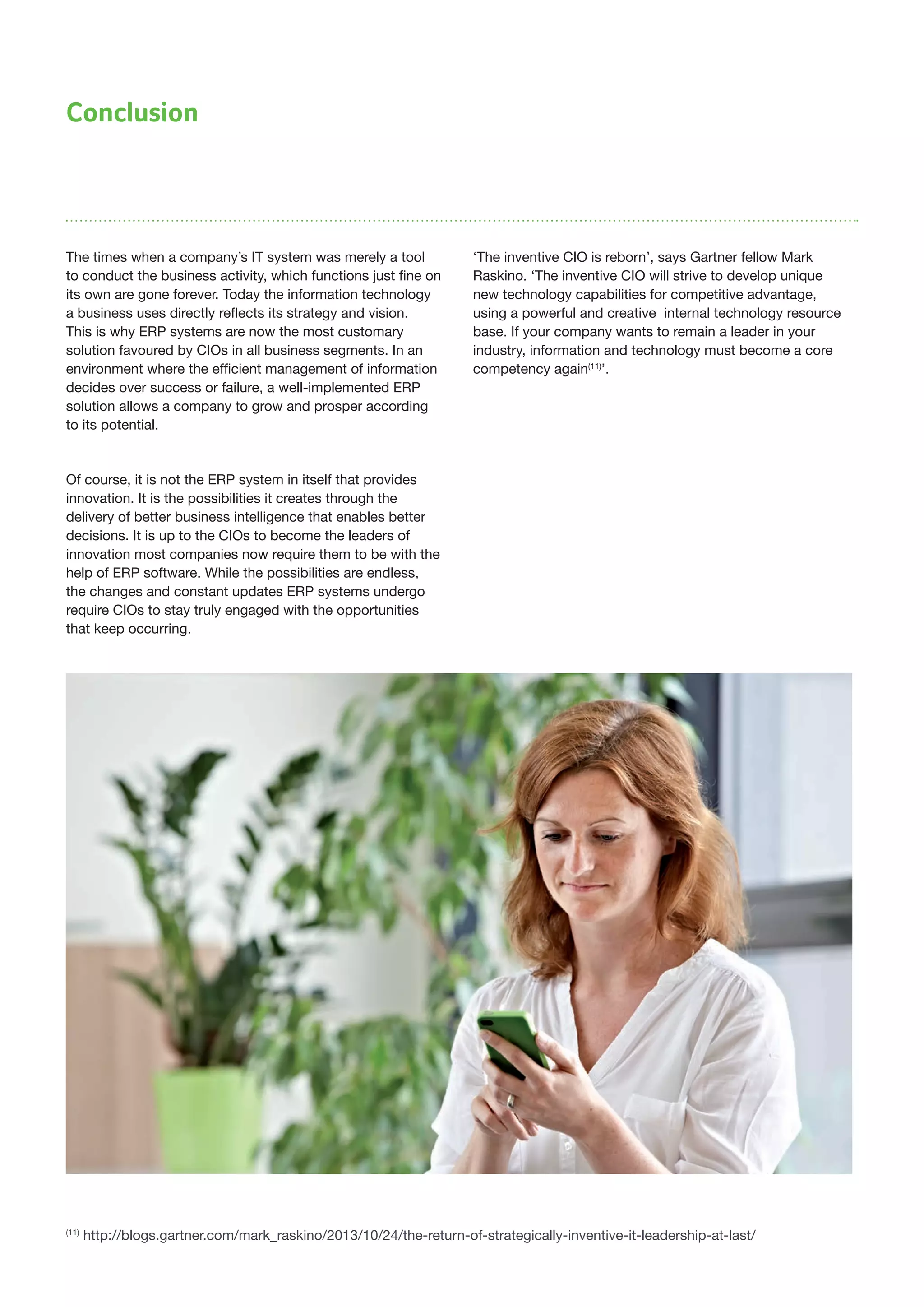 Conclusion
The times when a company’s IT system was merely a tool
to conduct the business activity, which functions just fine on
its own are gone forever. Today the information technology
a business uses directly reflects its strategy and vision.
This is why ERP systems are now the most customary
solution favoured by CIOs in all business segments. In an
environment where the efficient management of information
decides over success or failure, a well-implemented ERP
solution allows a company to grow and prosper according
to its potential.
Of course, it is not the ERP system in itself that provides
innovation. It is the possibilities it creates through the
delivery of better business intelligence that enables better
decisions. It is up to the CIOs to become the leaders of
innovation most companies now require them to be with the
help of ERP software. While the possibilities are endless,
the changes and constant updates ERP systems undergo
require CIOs to stay truly engaged with the opportunities
that keep occurring.
‘The inventive CIO is reborn’, says Gartner fellow Mark
Raskino. ‘The inventive CIO will strive to develop unique
new technology capabilities for competitive advantage,
using a powerful and creative internal technology resource
base. If your company wants to remain a leader in your
industry, information and technology must become a core
competency again(11)
’.
(11)
http://blogs.gartner.com/mark_raskino/2013/10/24/the-return-of-strategically-inventive-it-leadership-at-last/
 
