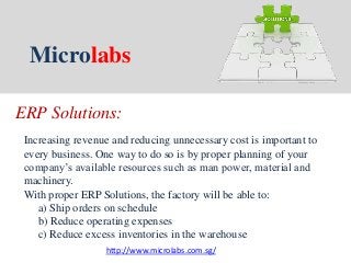 Microlabs
ERP Solutions:
Increasing revenue and reducing unnecessary cost is important to
every business. One way to do so is by proper planning of your
company’s available resources such as man power, material and
machinery.
With proper ERP Solutions, the factory will be able to:
a) Ship orders on schedule
b) Reduce operating expenses
c) Reduce excess inventories in the warehouse
http://www.microlabs.com.sg/
 